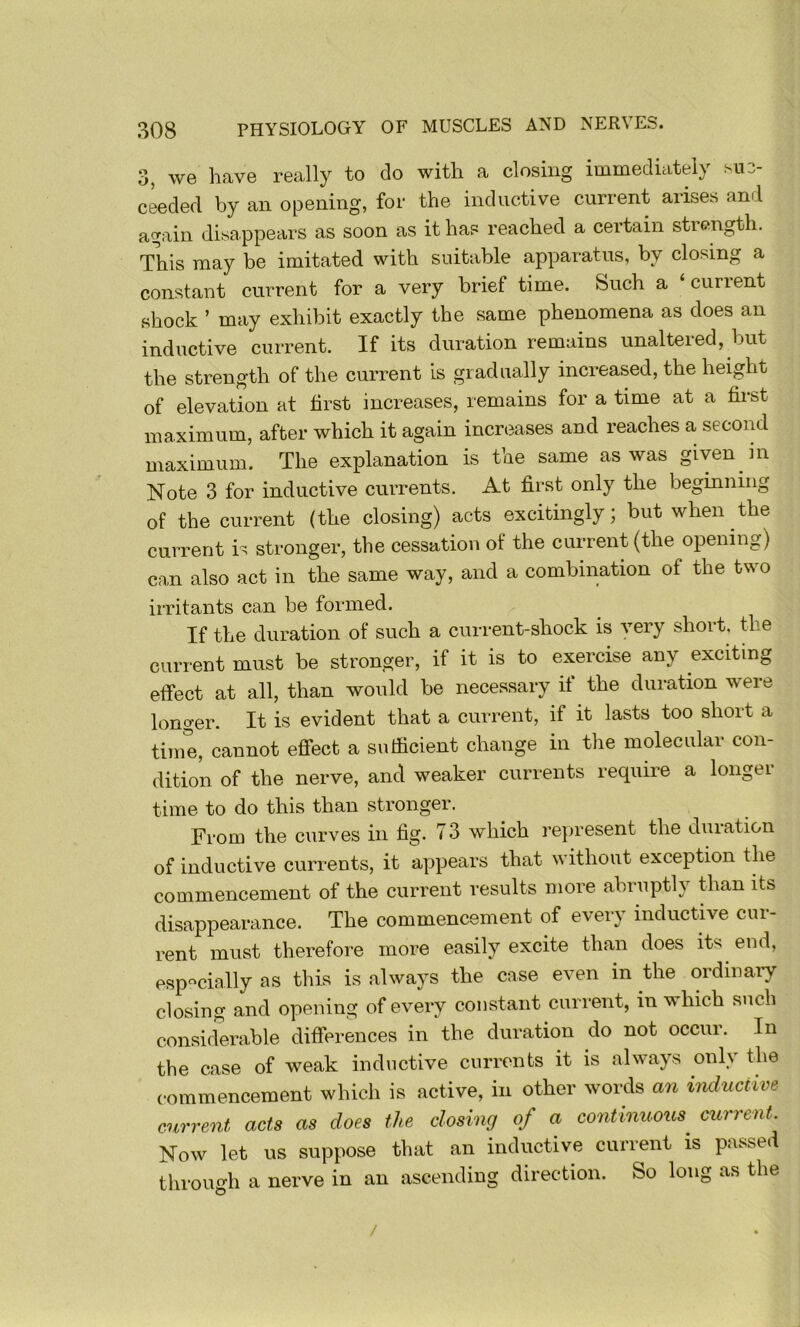 3, we have really to do with a closing immediatdy su3- ceeded by an opening, for the inductive current arises and again disappears as soon as it has reached a certain strength. This may be imitated with suitable apparatus, by closing a constant current for a very brief time. Such a ‘current shock ’ may exhibit exactly the same phenomena as does an inductive current. If its duration remains unaltered, but the strength of the current is gradually increased, the height of elevation at first increases, remains for a time at a first maximum, after which it again increases and reaches a second maximum. The explanation is the same as was given in Note 3 for inductive currents. At first only the beginning of the current (the closing) acts excitingly; but when the current is stronger, the cessation of the current (the opening) can also act in the same way, and a combination of the two irritants can be formed. If the duration of such a current-shock is very short, the current must be stronger, if it is to exercise any exciting effect at all, than would be necessary if the duration were longer. It is evident that a current, if it lasts too short a time, cannot efiect a sufficient change in the molecular con- dition of the nerve, and weaker currents require a longer time to do this than stronger. From the curves in fig. 73 which re})resent the duration of inductive currents, it appears that without exception the commencement of the current results more abruptly than its disappearance. The commencement of every inductive cur- rent must therefore more easily excite than does its end, especially as this is always the case even in the ordinary closing and opening of every constant current, in which such considerable differences in the duration do not occur. In the case of weak inductive currents it is always only the commencement which is active, in other words an inductive current acts as does the closing of a continuous^ current. Now let us suppose that an inductive current is passed tlirough a nerve in an ascending direction. So long as the /