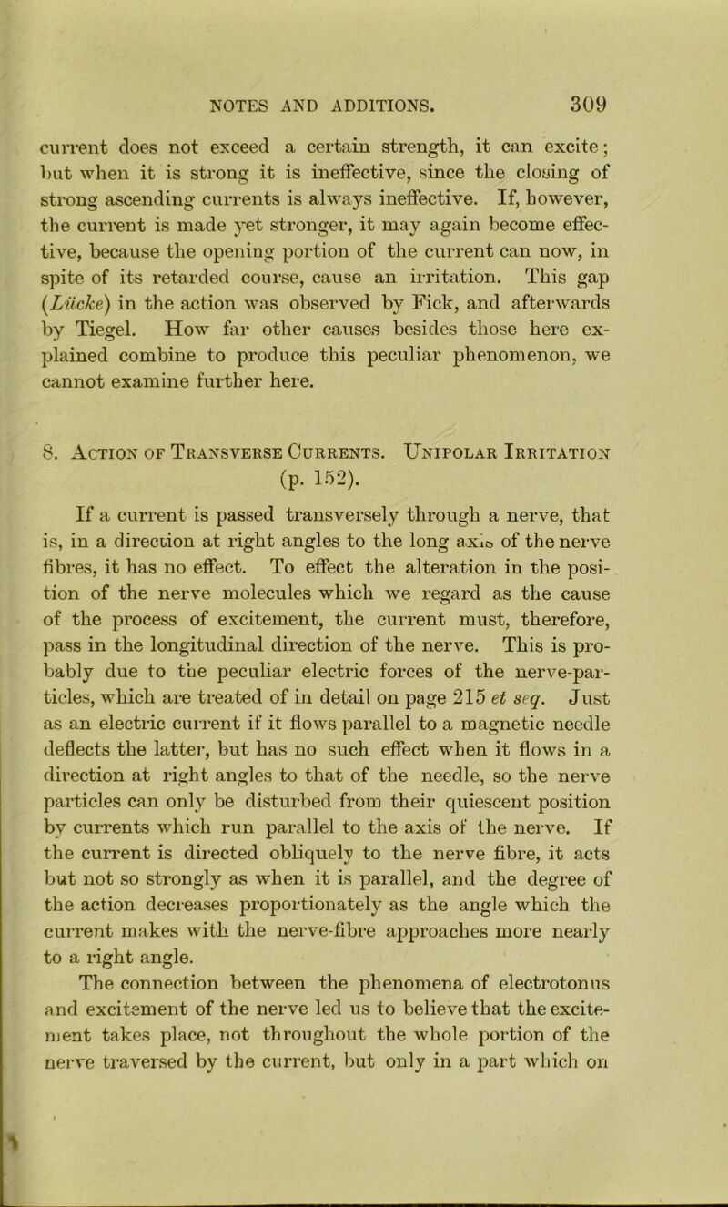 current does not exceed a certain strength, it can excite; but when it is strong it is ineffective, since the closing of strong ascending currents is always ineffective. If, however, the current is made yet stronger, it may again become effec- tive, because the opening portion of the current can now, in spite of its retarded course, cause an ii-ritation. This gap {^Lilcke) in the action was observed by Fick, and afterwards by Tiegel. How far other causes besides those here ex- plained combine to produce this peculiar phenomenon, we cannot examine further here. 8. Action of Transverse Currents. Unipolar Irritation (p. 152). If a current is passed transversely through a nerve, that is, in a direcdon at right angles to the long a.xicj of the nerve fibres, it has no efiect. To effect the alteration in the posi- tion of the nerve molecules which we regard as the cause of the process of excitement, the current must, therefore, pass in the longitudinal direction of the nerve. This is pro- bably due to the peculiar electric forces of the nerve-par- ticles, which are treated of in detail on page 215 ei seq. Just as an electric current if it flows parallel to a magnetic needle deflects the latter, but has no such effect when it flows in a direction at right angles to that of the needle, so the nerve particles can only be disturbed from their quiescent position by currents which run parallel to the axis of the nerve. If the current is directed obliquely to the nerve fibre, it acts but not so strongly as when it is parallel, and the degree of the action decieases proportionately as the angle which the current makes with the nerve-fibre approaches more nearly to a right angle. The connection between the phenomena of electrotonus and excitement of the nerve led us to believe that the excite- ment takes place, not throughout the whole portion of the nerve traversed by the current, but only in a part which on