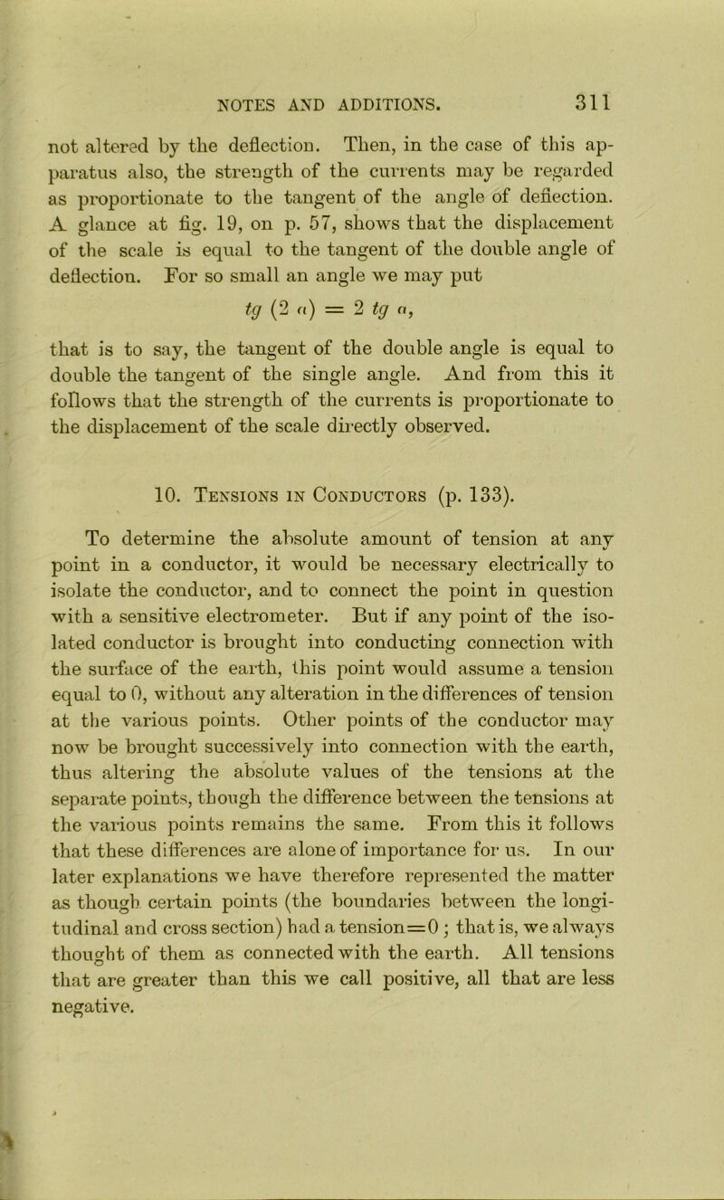 not altered by the deflection. Then, in the case of this ap- paratus also, the strength of the currents may be regarded as proportionate to the tangent of the angle of deflection. A glance at fig. 19, on p. 57, shows that the displacement of the scale is equal to the tangent of the double angle of deflection. For so small an angle we may put tg (2 a) = 2 tg a, that is to say, the tangent of the double angle is equal to double the tangent of the single angle. And from this it follows that the strength of the currents is proportionate to the displacement of the scale dh-ectly observed. 10. Tensions in Conductors (p. 133). To determine the absolute amount of tension at any point in a conductor, it would be necessary electrically to isolate the conductor, and to connect the point in question with a sensitive electrometer. But if any point of the iso- lated conductor is brought into conducting connection with the suiface of the earth, this point would assume a tension equal to 0, without any alteration in the differences of tension at the various points. Other points of the conductor may now be brought successively into connection with the earth, thus altering the absolute values of the tensions at the separate points, though the difference between the tensions at the various points remains the same. From this it follows that these differences are alone of importance for us. In our later explanations we have therefore represented the matter as though certain pomts (the boundaries between the longi- tudinal and cross section) had a tension=0 ; that is, we always thouorht of them as connected with the earth. All tensions O that are greater than this we call positive, all that are less negative.