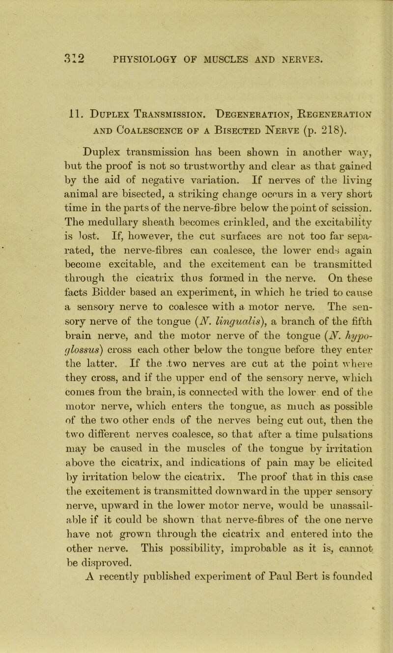 11. Duplex Transmission. Degeneration, Regeneration AND Coalescence of a Bisected Nerve (p. 218). Duplex transmission has been shown in another way, but the proof is not so trustworthy and clear as that gained by the aid of negative variation. If nerves of the living animal are bisected, a striking change oce.urs in a very short time in the parts of the nerve-fibre below theiDointof scission. The medullary sheath becomes crinkled, and the excitability is lost. If, however, the cut surfaces are not too far sepa- rated, the nerve-fibres can coalesce, the lower ends again become excitable, and the excitement can be transmitted through the cicatrix thus formed in the nerve. On these facts Bidder based an experiment, in which he tried to cause a sensory nerve to coalesce with a motor nerve. The sen- sory nerve of the tongue {JV. lingualis), a branch of the fifth brain nerve, and the motor nerve of the tongue (JV. hyjw- (jlossus) cross each other below the tongue before they enter the latter. If the .two nerves are cut at the point where they cross, and if the upper end of the sensory nerve, which comes from the brain, is connected with the lower end of the motor nerve, which enters the tongue, as much as possible of the two other ends of the nerves being cut out, then the two different nerves coalesce, so that after a time pulsations may be caused in the muscles of the tongue by irritation above the cicatrix, and indications of pain may be elicited by irritation below the cicatrix. The proof that in this case the excitement is transmitted downward in the upper sensoiy nerve, upward in the lower motor nerve, would be unassail- able if it could be shown that nerve-fibres of the one nerve have not grown through the cicatrix and entered mto the other nerve. This possibility, improbable as it is, cannot be disproved. A i-ecently published experiment of Paul Bert is founded