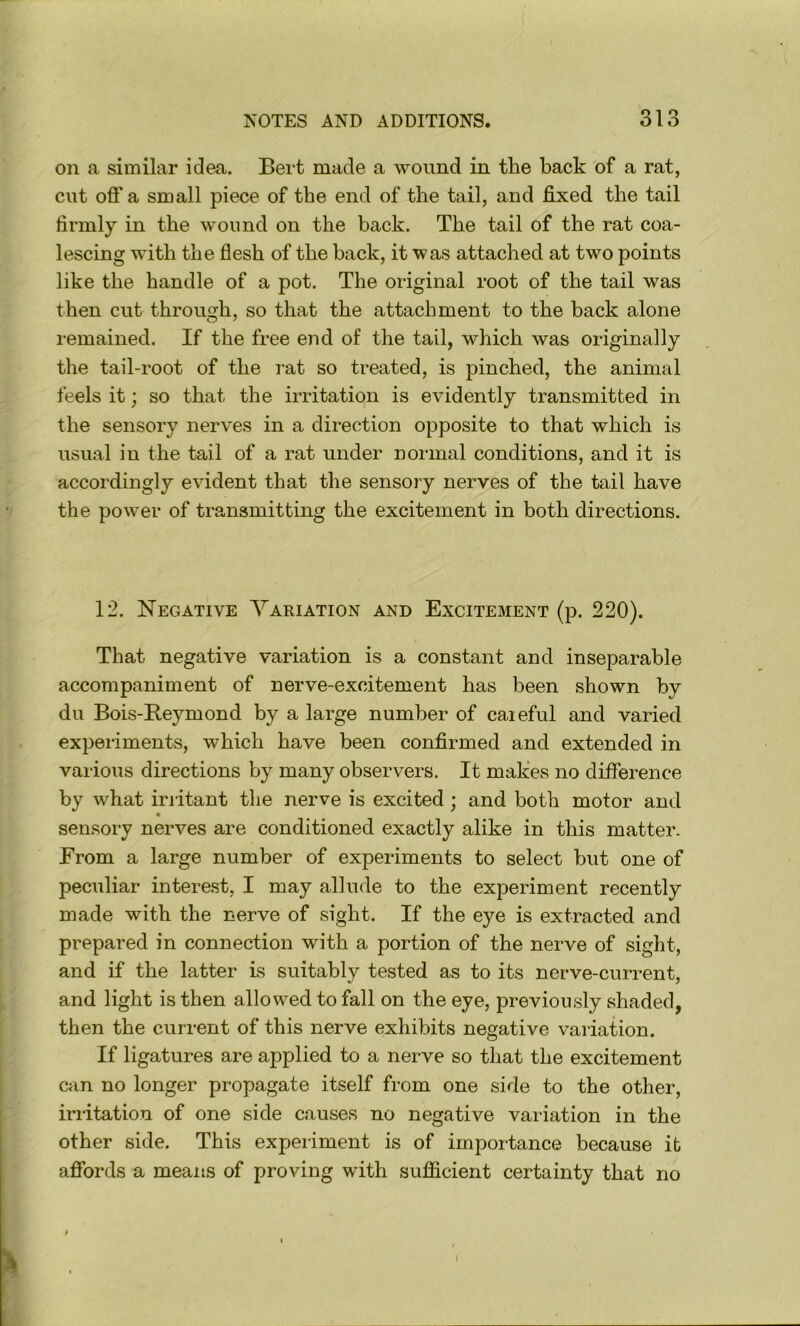on a similar idea. Beit made a wound in the back of a rat, cut off a small piece of the end of the tail, and fixed the tail firmly in the wound on the back. The tail of the rat coa- lescing with the flesh of the back, it was attached at two points like the handle of a pot. The original root of the tail was then cut through, so that the attachment to the back alone remained. If the free end of the tail, which was originally the tail-root of the rat so treated, is pinched, the animal feels it; so that the irritation is evidently transmitted in the sensory nerves in a direction opposite to that which is usual in the tail of a rat under normal conditions, and it is accordingly evident that the sensory nerves of the tail have the power of transmitting the excitement in both directions. 12. Negative Variation and Excitement (p. 220). That negative variation is a constant and inseparable accompaniment of nerve-excitement has been shown by du Bois-Reymond by a large number of caieful and varied experiments, which have been confirmed and extended in various directions by many observers. It makes no difference by what irritant the nerve is excited; and both motor and sensory nerves are conditioned exactly alike in this matter. From a large number of experiments to select but one of peculiar interest, I may allude to the experiment recently made with the nerve of sight. If the eye is extracted and prepared in connection with a portion of the nerve of sight, and if the latter is suitably tested as to its nerve-current, and light is then allowed to fall on the eye, previously shaded, then the current of this nerve exhibits negative variation. If ligatures are applied to a nerve so that the excitement can no longer propagate itself from one side to the other, irritation of one side causes no negative variation in the other side. This experiment is of importance because it affords a means of proving with sufficient certainty that no