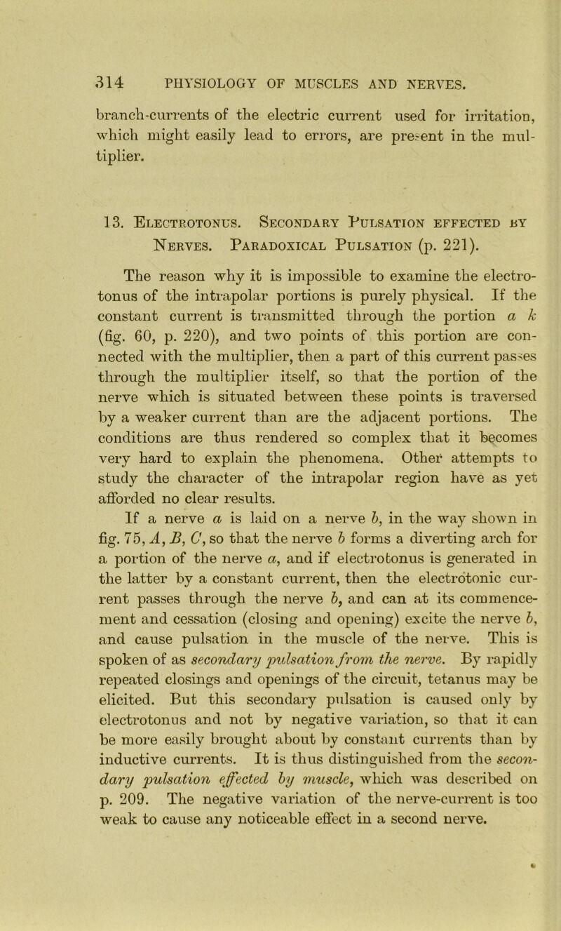 branch-currents of the electric current used for irritation, which might easily lead to errors, are present in the mul- tiplier. 13. Electrotonus. Secondary Pulsation effected by Nerves. Paradoxical Pulsation (p. 221). The reason why it is impossible to examine the electro- tonus of the intrapolar portions is purely physical. If the constant current is transmitted through the portion a k (fig. 60, p. 220), and two points of this portion are con- nected with the multiplier, then a part of this current passes through the multiplier itself, so that the portion of the nerve which is situated between these points is traversed by a weaker current than are the adjacent portions. The conditions are thus rendered so complex that it becomes very hard to explain the phenomena. Other attempts to study the character of the intrapolar region have as yet afforded no clear results. If a nerve a is laid on a nerve h, in the way shown in fig. 75, A, JS, 0, so that the nerve b forms a diverting arch for a portion of the nerve a, and if electro bonus is generated in the latter by a constant current, then the electrdtonic cur- rent passes through the nerve 6, and can at its commence- ment and cessation (closing and opening) excite the nerve b, and cause pulsation in the muscle of the nerve. This is spoken of as secondary pulsation from the nerve. By rapidly repeated closings and openings of the circuit, tetanus may be elicited. But this secondary pulsation is caused only by electrotonns and not by negative vai-iatiou, so that it can be more easily brought about by constant currents than by inductive currents. It is thus distinguished from the secon- dary pulsation effected by muscle, which was described on p. 209. The negative variation of the nerve-current is too weak to cause any noticeable effect in a second nerve.