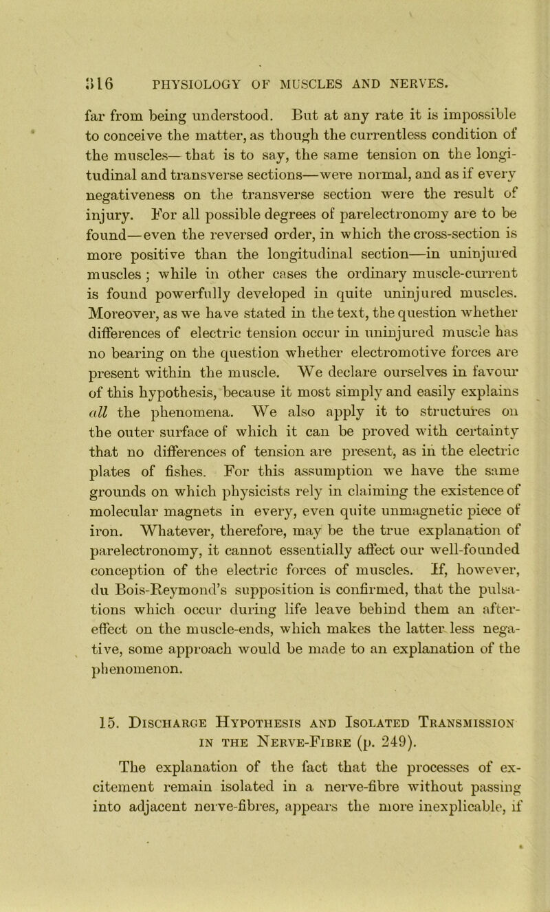 far from being understood. But at any rate it is impossible to conceive the matter, as though the currentless condition of the muscles— that is to say, the same tension on the longi- tudinal and transverse sections—were normal, and as if every negativeness on the transverse section were the result of injury. For all possible degrees of parelectronomy are to be found—even the reversed order, in which the cross-section is more positive than the longitudinal section—in uninjured muscles ; while in other cases the ordinary muscle-current is found powerfully developed in quite uninjured muscles. Moreover, as we have stated in the text, the question whether differences of electric tension occur in uninjured muscle has no bearing on the question whether electromotive forces are present within the muscle. We declare ourselves in favour of this hypothesis, because it most simply and easily explains all the phenomena. We also apply it to structures on the outer surface of which it can be proved with certainty that no differences of tension are present, as in the electric plates of fishes. For this assumption we have the same grounds on which physicists rely in claiming the existence of molecular magnets in every, even quite unmagnetic piece of iron. Whatever, therefore, may be the true explanation of parelectronomy, it cannot essentially afiect our well-founded conception of the electric forces of muscles. If, however, du Bois-Reymond’s supposition is confirmed, that the pulsa- tions which occur during life leave behind them an after- effect on the muscle-ends, which makes the latter, less nega- tive, some approach would be made to an explanation of the phenomenon. 15. Discharge Hypothesis and Isolated Transmission IN THE Nerve-Fibre (p. 249). The explanation of the fact that the processes of ex- citement remain isolated in a nerve-fibre without passing into adjacent nerve-fibres, ajipeai-s the more inexplicable, if