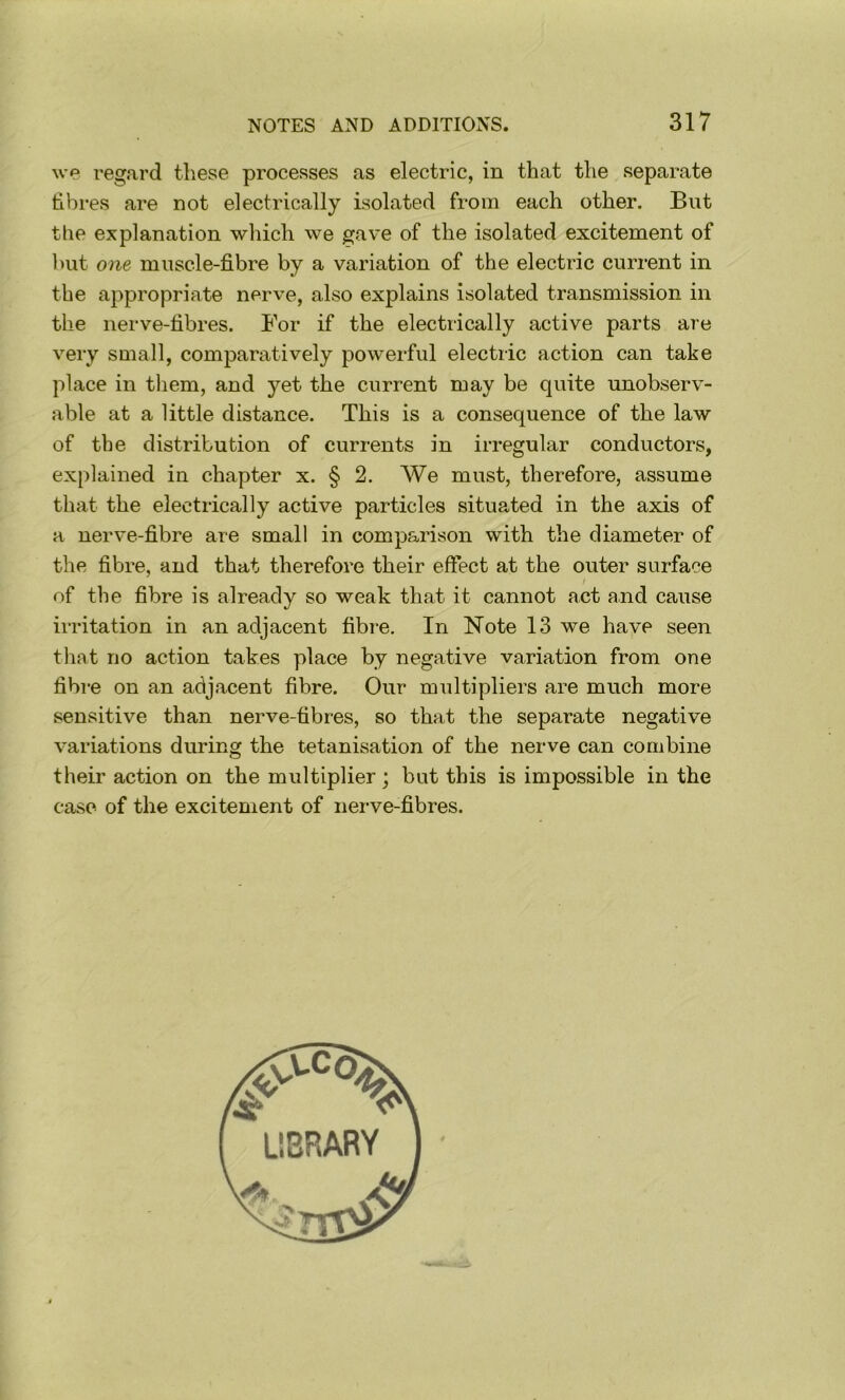 we regard these processes as electric, in that the separate hbres are not electrically isolated from each other. But the explanation which we gave of the isolated excitement of hut one muscle-fibre by a variation of the electric current in the appropriate nerve, also explains isolated transmission in the nerve-fibres. For if the electrically active parts are very suiall, comparatively powerful electiic action can take place in tliem, and yet the current may be quite unobserv- able at a little distance. This is a consequence of the law of the distribution of currents in irregular conductors, explained in chapter x. § 2. We must, therefore, assume that the electrically active particles situated in the axis of a nerve-fibre are small in comparison with the diameter of the fibre, and that therefore their effect at the outer surface / of the fibre is already so weak that it cannot act and cause irritation in an adjacent fibre. In Note 13 we have seen that no action takes place by negative variation from one fibre on an adjacent fibre. Our multipliers are much more sensitive than nerve-fibres, so that the separate negative variations during the tetanisation of the nerve can combine their action on the multiplier; but this is impossible in the case of the excitement of nerve-fibres.