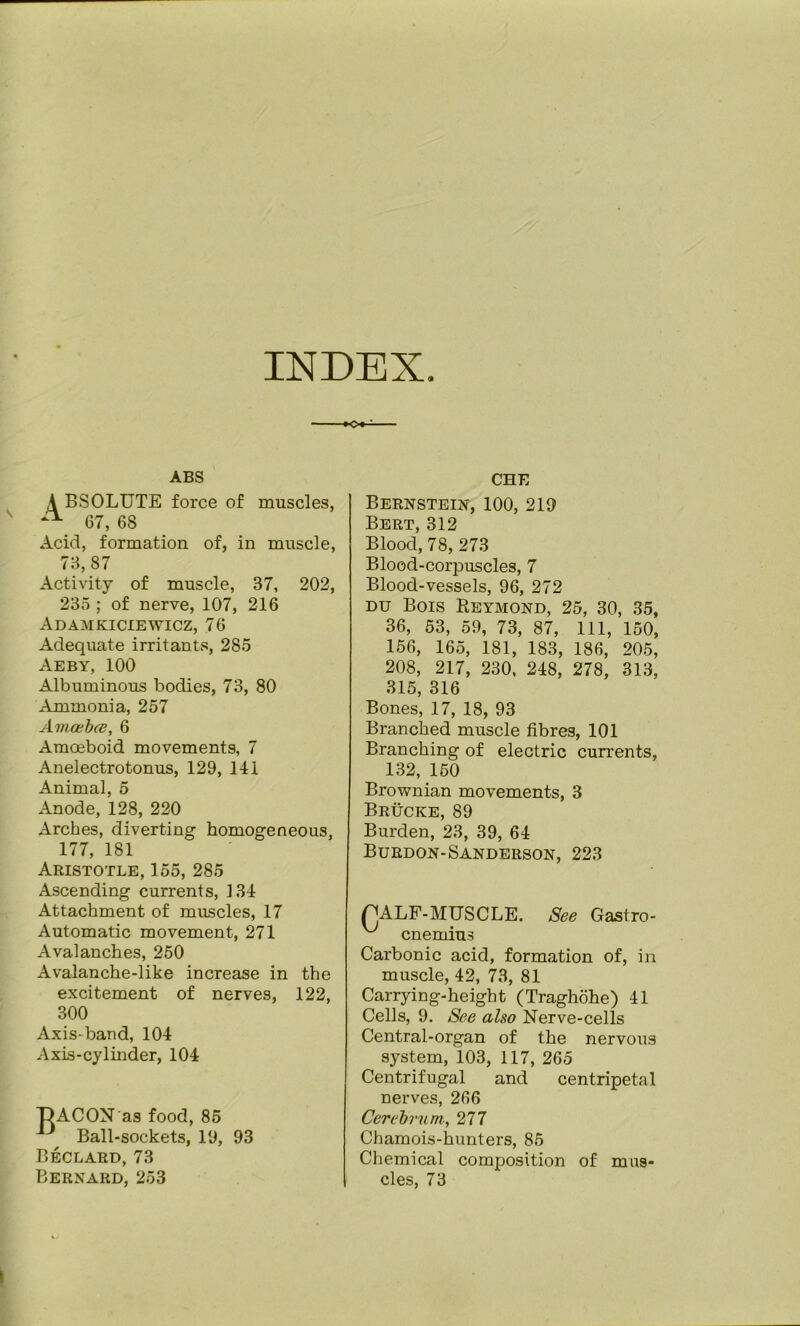 INDEX ABS A BSOLUTE force of muscles, 67, 68 Acid, formation of, in muscle, 73, 87 Activity of muscle, 37, 202, 235 ; of nerve, 107, 216 Adamkiciewicz, 76 Adequate irritants, 285 Aeby, 100 Albuminous bodies, 73, 80 Ammonia, 257 Amcebce, 6 Amoeboid movements, 7 Anelectrotonus, 129, 141 Animal, 5 Anode, 128, 220 Arches, diverting homogeneous, 177, 181 Aristotle, 155, 285 Ascending currents, 134 Attachment of muscles, 17 Automatic movement, 271 Avalanches, 250 Avalanche-like increase in the excitement of nerves, 122, 300 Ax is-band, 104 Axis-cylmder, 104 DAGON as food, 85 Ball-sockets, 19, Beclaed, 73 Bernard, 253 93 CHE Bernstein, 100, 219 Bert, 312 Blood, 78, 273 Blood-corpuscles, 7 Blood-vessels, 96, 272 DU Bois Reymond, 25, 30, 35, 36, 53, 59, 73, 87, 111, 150, 156, 165, 181, 183, 186, 205, 208, 217, 230, 248, 278, 313, 315, 316 Bones, 17, 18, 93 Branched muscle fibres, 101 Branching of electric currents, 132, 150 Brownian movements, 3 Brucke, 89 Burden, 23, 39, 64 Buedon-Sanderson, 223 PALF-MTJSCLE. See Gastro- cnemius Carbonic acid, formation of, in muscle, 42, 73, 81 Carrying-height (Traghohe) 41 Cells, 9. See also Nerve-cells Central-organ of the nervous system, 103, 117, 265 Centrifugal and centripetal nerves, 266 Cerebrum, 277 Chamois-hunters, 85 Chemical composition of mus- cles, 73