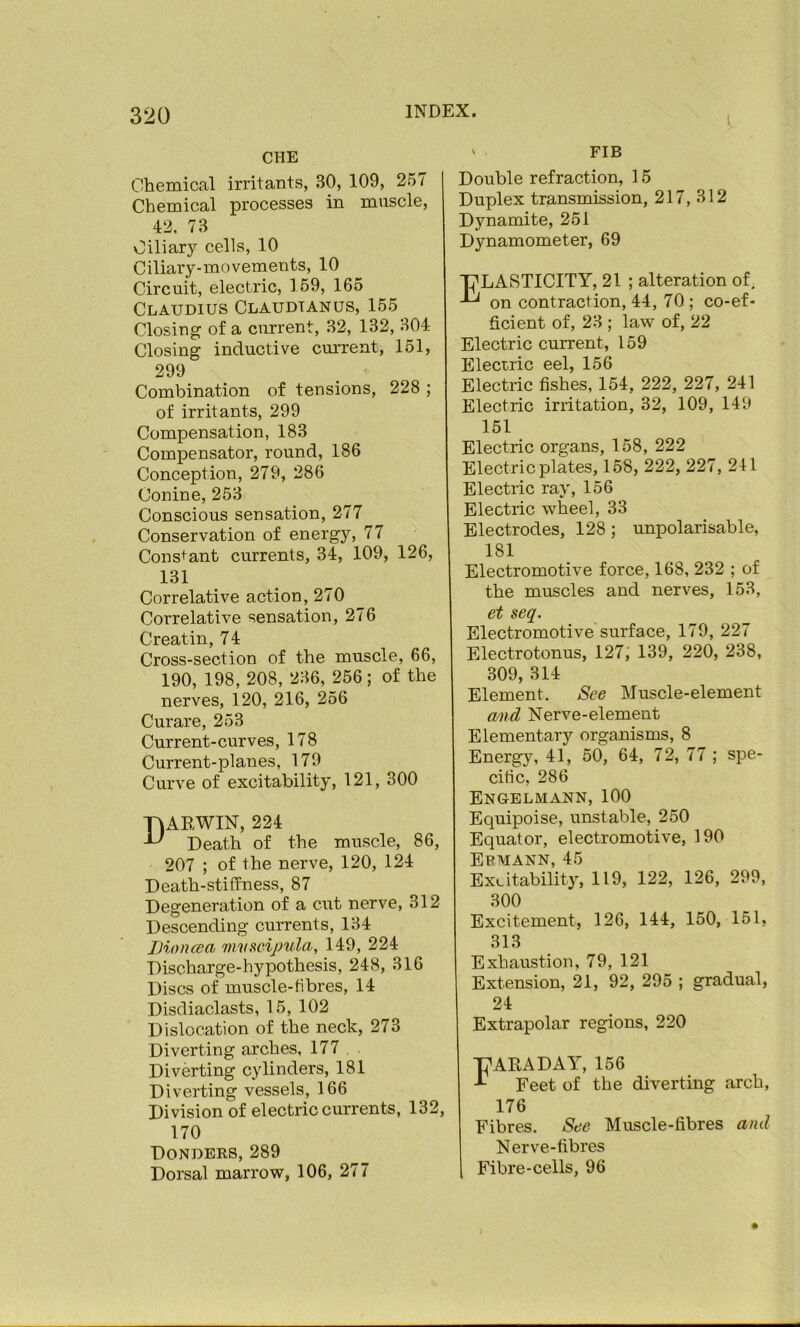 CHE Chemical irritants, 30, 109, 257 Chemical processes in muscle, 42, 73 Ciliary cells, 10 Ciliary-movements, 10 Circuit, electric, 159, 165 Claudius Claudtanus, 155 Closing of a current, 32, 132, 304 Closing inductive cm-rent, 151, 299 Combination of tensions, 228 ; of irritants, 299 Compensation, 183 Compensator, round, 186 Conception, 279, 286 Conine, 253 Conscious sensation, 277 Conservation of energy, 77 Constant currents, 34, 109, 126, 131 Correlative action, 270 Correlative sensation, 276 Creatin, 7 4 Cross-section of the muscle, 66, 190, 198, 208, 236, 256; of the nerves, 120, 216, 256 Curare, 253 Current-curves, 178 Current-planes, 179 Curve of excitability, 121, 300 TIAEWIN, 224 Death of the muscle, 86, 207 ; of the nerve, 120, 124 Death-stitfness, 87 Degeneration of a cut nerve, 312 Descending currents, 134 Dioncea mvscijnila, 149, 224 Discharge-hypothesis, 248, 316 Discs of muscle-tibres, 14 Disdiaclasts, 15, 102 Dislocation of the neck, 273 Diverting arches, 177 . . Diverting cylinders, 181 Diverting vessels, 166 Division of electric currents, 132, 170 Donders, 289 Dorsal marrow, 106, 277 ' FIB Double refraction, 15 Duplex transmission, 217, 312 Dynamite, 251 Dynamometer, 69 ■pLASTICITY, 21 ; alteration of, on contraction, 44, 70; co-ef- of. 23 ; law of. 22 Electric current, 159 Electric eel, 156 Electric fishes, 154, 222, 227, 241 Electric irritation, 32, 109, 149 151 Electric organs, 158, 222 Electric plates, 158, 222, 227, 241 Electric ray, 156 Electric wheel, 33 Electrodes, 128 ; unpolarisable, 181 Electromotive force, 168, 232 ; of the muscles and nerves, 153, et seq. Electromotive surface, 179, 227 Electrotonus, 127,' 139, 220, 238, 309, 314 Element. See Muscle-element and Nerve-element Elementary organisms, 8 Energy, 41, 50, 64, 72, 77 ; spe- citic, 286 Engblmann, 100 Equipoise, unstable, 250 Equator, electromotive, 190 Epmann, 45 ExLitability, 119, 122, 126, 299, 300 Excitement, 126, 144, 150, 151, 313 Exhaustion, 79, 121 Extension, 21, 92, 295 ; gradual, 24 Extrapolar regions, 220 T^ARADAY, 156 Feet of the diverting arch, 176 Fibres. See Muscle-fibres and Nerve-fibres Fibre-cells, 96