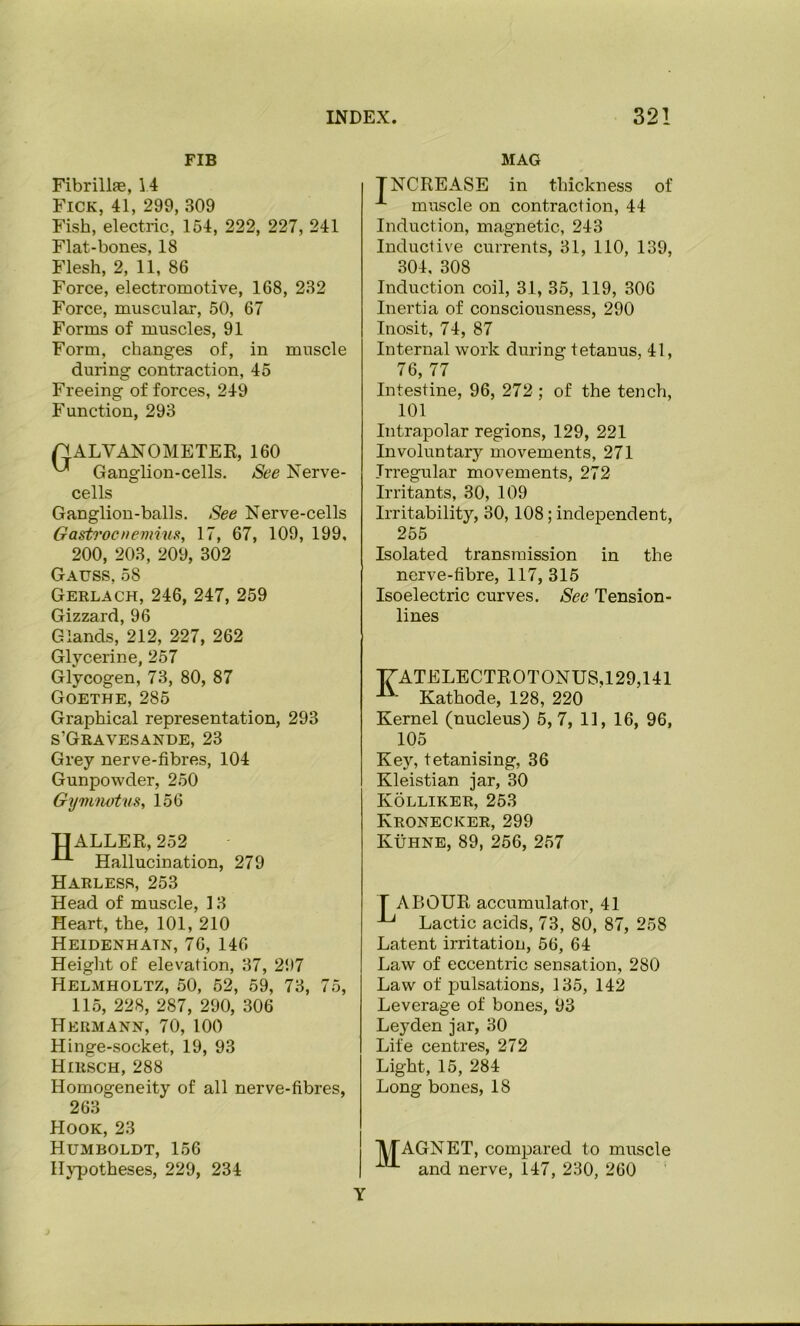 FIB MAG Fibrillfe, 14 Fick, 41, 299, 309 Fish, electric, 154, 222, 227, 241 Flat-bones, 18 Flesh, 2, 11, 86 Force, electromotive, 168, 232 Force, muscular, 50, 67 Forms of muscles, 91 Form, changes of, in muscle during contraction, 45 Freeing of forces, 249 Function, 293 GALVANOMETER, 160 Ganglion-cells. See Nerve- cells Ganglion-balls. See Nerve-cells Gastrocneviius, 17, 67, 109, 199, 200, 203, 209, 302 Gauss, 58 Gerlach, 246, 247, 259 Gizzard, 96 Glands, 212, 227, 262 Glycerine, 257 Glycogen, 73, 80, 87 Goethe, 285 Graphical representation, 293 s’Geavesande, 23 Grey nerve-fibres, 104 Gunpowder, 250 Gyvinotus, 156 i:|ALLER,252 Hallucination, 279 Harless, 253 Head of muscle, 13 Heart, the, 101, 210 Heidenhatn, 76, 146 Height of elevation, 37, 297 Helmholtz, 50, 52, 59, 73, 75, 115, 228, 287, 290, 306 Hermann, 70, 100 Hinge-socket, 19, 93 Hirsch, 288 Homogeneity of all nerve-fibres, 263 Hook, 23 Humboldt, 156 Hypotheses, 229, 234 TNCREASE in thickness of muscle on contraction, 44 Induction, magnetic, 243 Inductive currents, 31, 110, 139, 304. 308 Induction coil, 31, 35, 119, 306 Inertia of consciousness, 290 Inosit, 74, 87 Internal work during tetanus, 41, 76, 77 Intestine, 96, 272 ; of the tench, 101 Intrapolar regions, 129, 221 Involuntary movements, 271 Irregular movements, 272 Irritants, 30, 109 Irritability, 30,108; independent, 255 Isolated transmission in the nerve-fibre, 117, 315 Isoelectric curves. Sec Tension- lines T7ATELECTROTONUS,129,141 Kathode, 128, 220 Kernel (nucleus) 5,7, 11, 16, 96, 105 Key, tetanising, 36 Kleistian jar, 30 Kolliker, 253 Kronecker, 299 Kuhne, 89, 256, 257 T ABOUR accumulator, 41 Lactic acids, 73, 80, 87, 258 Latent imtation, 56, 64 Law of eccentric sensation, 280 Law of pulsations, 135, 142 Leverage of bones, 93 Leyden jar, 30 Lite centres, 272 Light, 15, 284 Long bones, 18 jV/TAGNET, compared to muscle and nerve, 147, 230, 260 Y