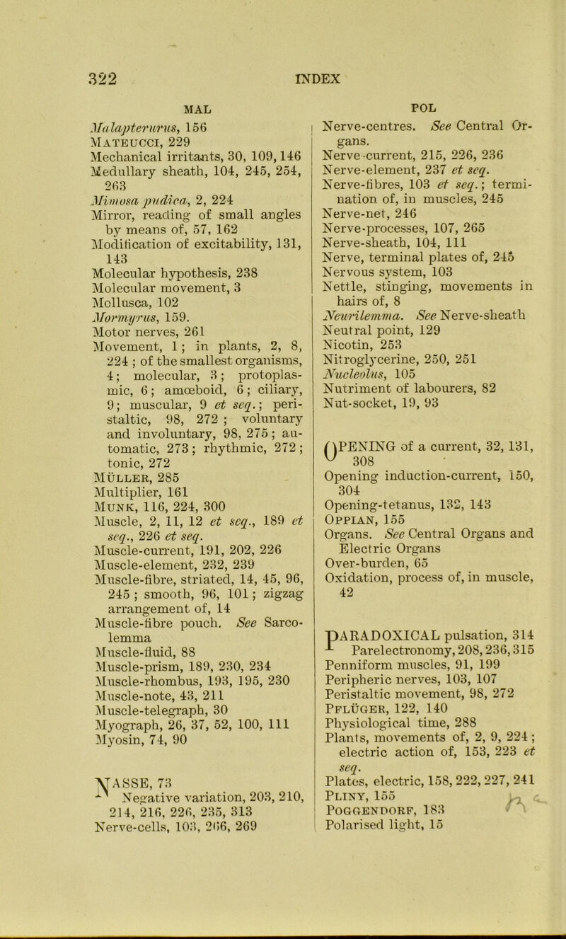 MAL Malapterurus, 156 Mateucci, 229 Mechanical irritants, 30, 109,146 Medullary sheath, 104, 245, 254, 263 Mimosa pndica, 2, 224 Mirror, reading of small angles by means of, 57, 162 Moditication of excitability, 131, 143 Molecular hypothesis, 238 Molecular movement, 3 Mollusca, 102 Mormyriis, 159. Motor nerves, 261 Movement, 1; in plants, 2, 8, 224 ; of the smallest organisms, 4; molecular, 3; protoplas- mic, 6 ; amoeboid, 6 ; ciliary, 9; muscular, 9 et seq.; peri- staltic, 98, 272 ; voluntary and involuntary, 98, 275; au- tomatic, 273; rhythmic, 272; tonic, 272 Muller, 285 Multiplier, 161 Munk, 116, 224, 300 Muscle, 2, 11, 12 et seq., 189 ct seq., 226 et seq. Muscle-cun'ent, 191, 202, 226 Muscle-element, 232, 239 Muscle-fibre, striated, 14, 45, 96, 245 ; smooth, 96, 101; zigzag arrangement of, 14 Muscle-fibre pouch. See Sarco- lemma Muscle-fluid, 88 Muscle-prism, 189, 230, 234 Muscle-rhombus, 193, 195, 230 Muscle-note, 43, 211 Muscle-telegraph, 30 Myograph, 26, 37, 52, 100, ill Myosin, 74, 90 \TASSE, 73 Nearative variation, 203, 210, 214, 216, 226, 235, 313 Nerve-cells, 103, 266, 269 POL I Nerve-centres. See Central Or- gans. Nerve-current, 215, 226, 236 Nerve-element, 237 et seq. Nerve-fibres, 103 et seq.; termi- nation of, in muscles, 245 Nerve-net, 246 Nerve-processes, 107, 265 Nerve-sheath, 104, 111 Nerve, terminal plates of, 245 Nervous system, 103 Nettle, stinging, movements in hairs of, 8 Neurilemma. See Nerve-sheath Neutral point, 129 Nicotin, 253 Nitroglycerine, 250, 251 Nucleolus, 105 Nutriment of labourers, 82 Nut-socket, 19, 93 OPENING of a current, 32, 131, ^ 308 Opening induction-current, 150, 304 Opening-tetanus, 132, 143 Oppian, 155 Organs. See Central Organs and Electric Organs Over-burden, 65 Oxidation, process of, in muscle, 42 PARADOXICAL pulsation, 314 ^ Parelectronomy, 208,236,315 Penniform muscles, 91, 199 Peripheric nerves, 103, 107 Peristaltic movement, 98, 272 Pfluger, 122, 140 Physiological time, 288 Plants, movements of, 2, 9, 224; electric action of, 153, 223 et seq. Plates, electric, 158, 222,227, 241 Pliny, 155 ^ I POGGBNPORF, 183 V V , Polarised light, 15