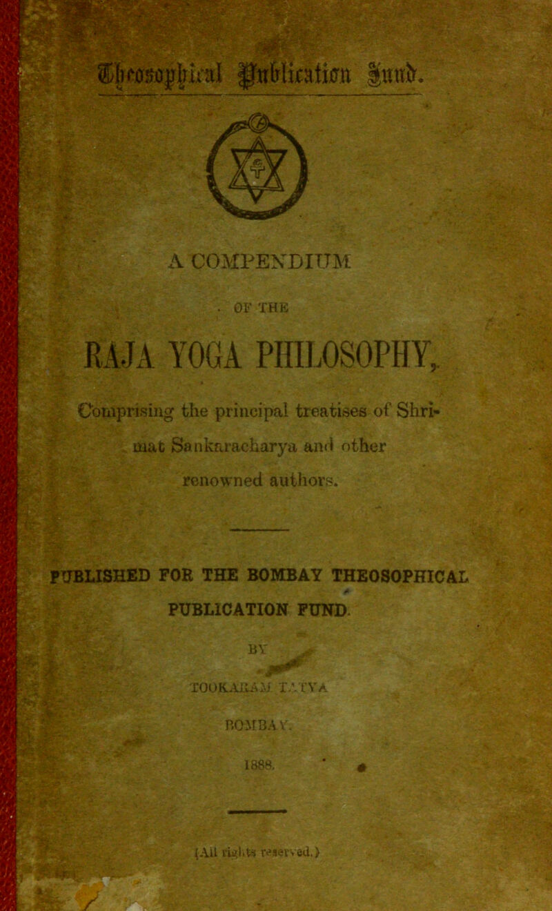 - «K^l^s v?.-? *. Skasojililial fitfrlkaiimt |«uiCr. # 40, A COMPENDIUM . OF THE RAJA YOGA PHILOSOPHY, Comprising the principal treatises of Shri- • jt - .. . idP , ■: . &. ■ '■ V, ... * mat Sankaracharya and other renowned authors. i$:s mi PUBLISHED FOR THE BOMBAY THEOSOPHICAL PUBLICATION FUND. BY took.au/oj tatya • ■ 5 - ~ ,|lV u , Y r ; 5. BOMBAY'. 1888. (AU right* reserved.) PNfe-Kr P-, fe'Xi