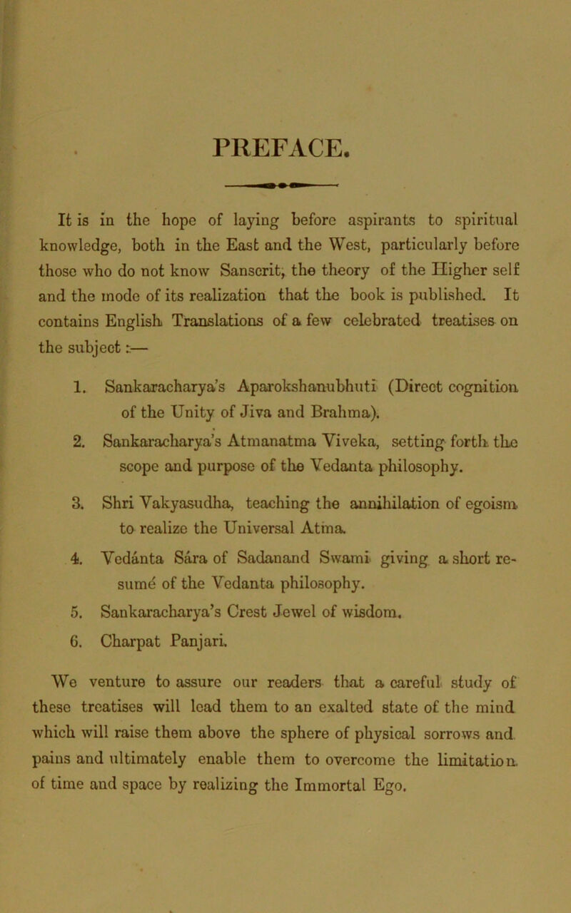 PREFACE. It is in the hope of laying before aspirants to spiritual knowledge, both in the East and the West, particularly before those who do not know Sanscrit, the theory of the Higher self and the mode of its realization that the book is published. It contains English. Translations of a few celebrated treatises on the subject:— 1. Sankaracharya’s Aparokshanubhuti (Direct cognition of the Unity of Jiva and Brahma). 2. Sankaracharya’s Atmanatma Yiveka, setting forth the scope and purpose of the Vedanta philosophy. 3. Shri Vakyasudha, teaching the annihilation of egoism. to realize the Universal Atma. 4. Vedanta Sara of Sadanand Swami giving a short re- sume of the Vedanta philosophy. 5. Sankaracharya’s Crest Jewel of wisdom. 6. Charpat Panjari. We venture to assure our readers that a careful study of these treatises will lead them to an exalted state of the mind which will raise them above the sphere of physical sorrows and pains and ultimately enable them to overcome the limitation, of time and space by realizing the Immortal Ego.