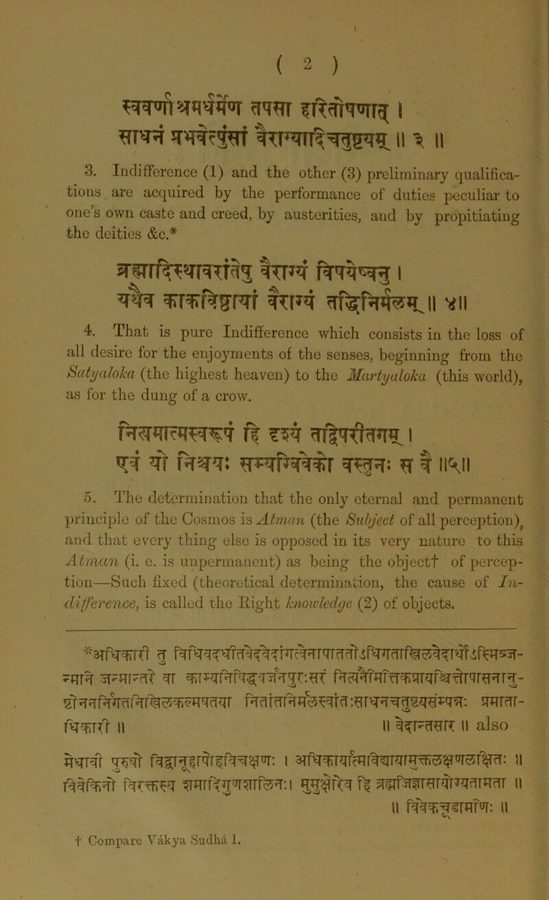 I ( 2 ) to JTOfpf ii '= ii 3. Indifference (1) and the other (3) preliminary cjualidea- tions are acquired by the performance of duties peculiar to one s own caste and creed, by austerities, and by propitiating the deities &c.* Iur mqfaiRHji *11 4. That is pure Indifference which consists in the loss of all desire for the enjoyments of the senses, beginning from the Satyaloha (the highest heaven) to the Martyuloka (this world), as for the dung of a crow. nr i vf m r«r: I im 5. The determination that the only eternal and permanent principle of the Cosmos is Atman (the Subject of all perception)^ and that every thing else is opposed in its very nature to this Atman (i. e. is unpermanent) as being the object! of percep- tion—Such fixed (theoretical determination, the cause of In- difference, is called the Eight knowledge (2) of objects. -^ftpcr- qr f^^TrmrrTT'qf«r^r'7rfrqr^- srorar- mq:Tfr II U II calso W# qw I 3Tr>TRWf^ir,jrrT^^^^r^: II fqqfqjqr II II II t Compare Viikya Sudkd 1.