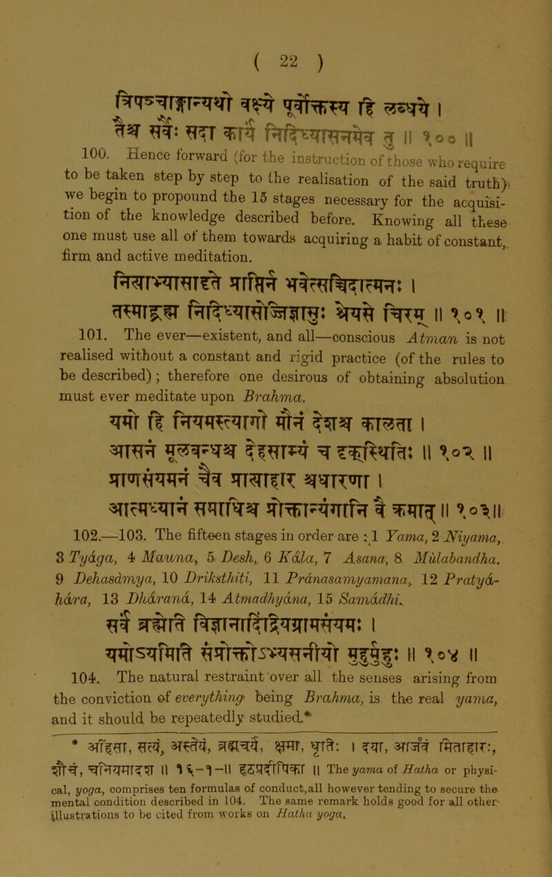 ^frm ft i *** ^TT 3TR R/^RF^m 5 || 9 o o || 100. Hence forward (for the instruction ofthose who require to be taken step by step to the realisation of the said truth)- we begin to propound the 15 stages necessary for the acquisi- tion of the knowledge described before. Knowing all these one must use all of them towards acquiring a habit of constant, firm and active meditation. PTR \\\°\ II 101. The ever—existent, and all—conscious Atman is not realised without a constant and rigid practice (of the rules to be described) ; therefore one desirous of obtaining absolution must ever meditate upon Brahma. w f| 4r-f tsm ^R-rr i smm ^ ii il wfaar 3frTKT-4mfrr I I! »o'sll 102. —103. The fifteen stages in order are : 1 Yama, 2 Niyarna, 3 Tydga, 4 Manna, 5 Desk, 6 Kola, 7 Asana, 8 Mitlabandha. 9 Deliasdmya, 10 Driksthiti, 11 Prdnasamyamana, 12 Pratyd- hdra, 13 Dhdrand, 14 Atmcidhydna, 15 Samddhi^ ni STSTR I ^4rs^r«rt% g|§|: h \°\t n 104.. The natural restraint over all the senses arising from the conviction of everything' being Brahma, is the real yama, and it should be repeatedly studied * * W qTcT: I 3Tf3f# WcUfir:, ^1R» II f II II The yama of Hatha or physi- cal, yoga, comprises ten formulas of conduct,all however tending to secure the mental condition described in 104. The same remark holds good for all other- illustrations to be cited from works on Hatha yoga,.