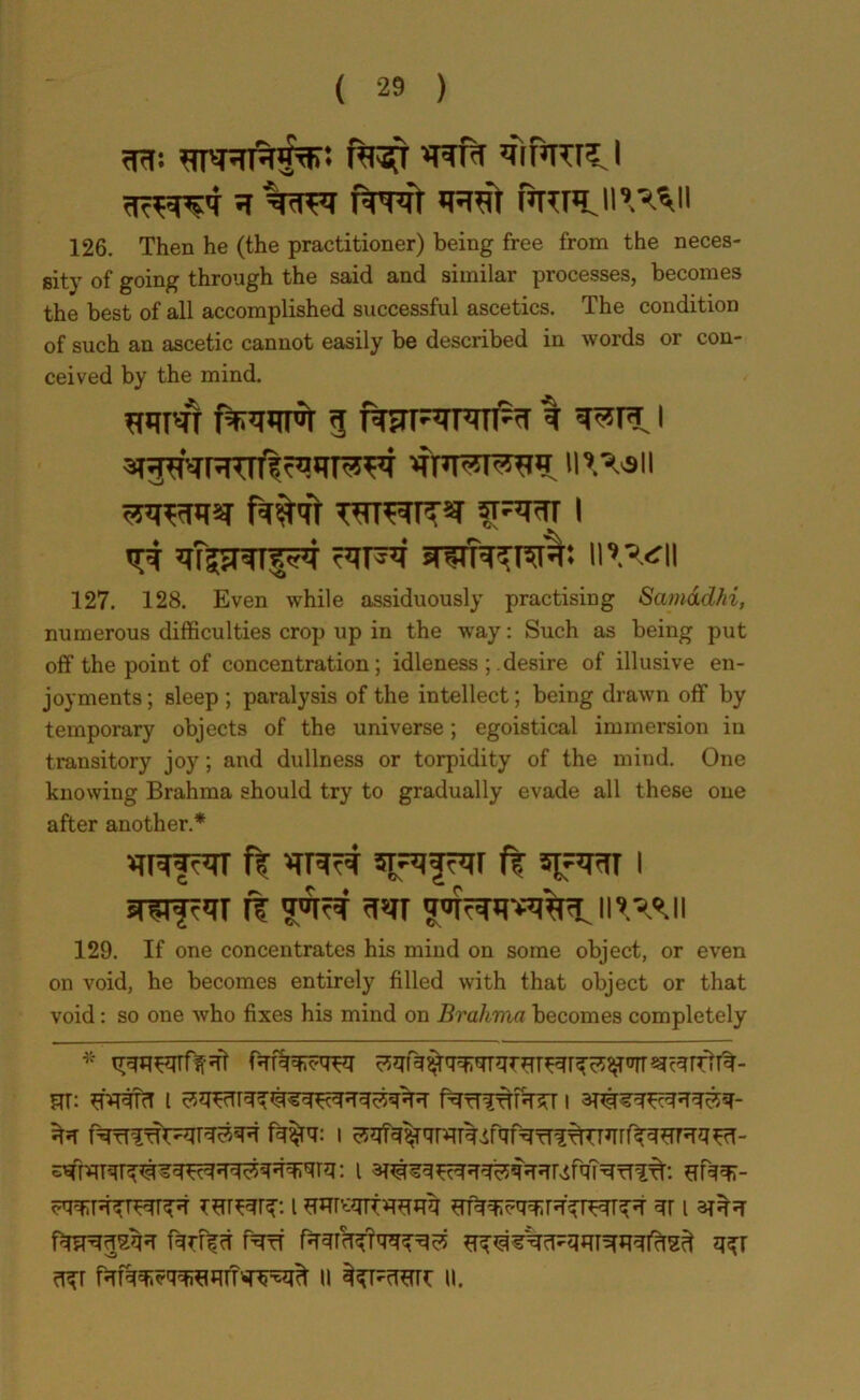 h %tft frn'r ™ Prrii^h 126. Then he (the practitioner) being free from the neces- sity of going through the said and similar processes, becomes the best of all accomplished successful ascetics. The condition of such an ascetic cannot easily be described in words or con- ceived by the mind. 3 RFF'TPTTl^T % I mww f#<fr l nv^ll 127. 128. Even while assiduously practising Samadhi, numerous difficulties crop up in the way: Such as being put off the point of concentration; idleness ; desire of illusive en- joyments ; sleep ; paralysis of the intellect; being drawn off by temporary objects of the universe; egoistical immersion in transitory joy; and dullness or torpidity of the mind. One knowing Brahma should try to gradually evade all these one after another.* vrrwf^r ft ft spmr i ft 129. If one concentrates his mind on some object, or even on void, he becomes entirely filled with that object or that void: so one who fixes his mind on Brahma becomes completely m; Wti i fqfriftffcT i fq^q: I ^faTqTq^q^qq^qqqfqrq: l ar^q^qq^qqqrvSfqT^TTT^. flfqqr- vqqqqqr^qrq-q Tsr^qrq. i Hmwtwqq ^qq^qqirq'qiwqq qr i arqq fq^qsqq fqfffci PqfT fqqrrTqmq^ Sq^VcT-qq^qi'^ qqr qqr fqfqq;?qqwqrm^ ti u.