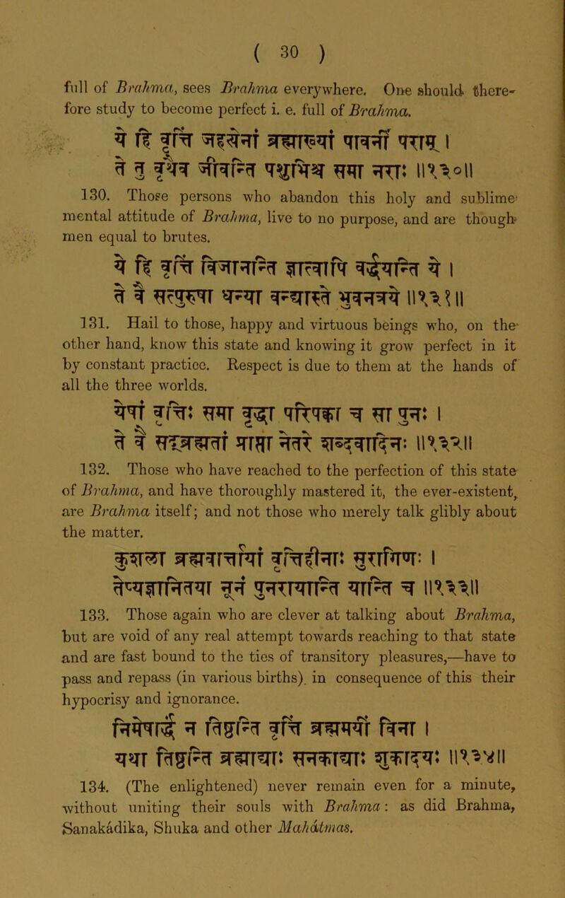 full of Brahma, sees Brahma everywhere. One should there- fore study to become perfect i. e. full of Brahma. ft ff% qpR? i ^ 3 *?qr ^ttt: h^vii 130. Those persons who abandon this holy and sublime' mental attitude of Brahma, live to no purpose, and are though men equal to brutes. ^ nr ?f% Jsrhri % i a I iiwii 131. Hail to those, happy and virtuous beings who, on the- other hand, know this state and knowing it grow perfect in it by constant practice. Respect is due to them at the hands of all the three worlds. w 31%: fsj <rfmr ^ m 3^: 1 ^ I ^TtK^TrTf nxvui 132. Those who have reached to the perfection of this state of Brahma, and have thoroughly mastered it, the ever-existent, are Brahma itself; and not those who merely talk glibly about the matter. fwr sn^fTrcrr ?Mtar: gufw i ^UTTRtTCr ?=T ’TTRf ^ IP.='s!l 133. Those again who are clever at talking about Brahvia, but are void of any real attempt towards reaching to that state and are fast bound to the ties of transitory pleasures,—have to pass and repass (in various births), in consequence of this their hypocrisy and ignorance. urnns h rwgi'tr ff% snsmr i qsir srsnsrr: *mr?rr: sttup: iuv*ii 134. (The enlightened) never remain even for a minute, without uniting their souls with Brahma: as did Brahma, Sanakadika, Shuka and other Mahatmas.