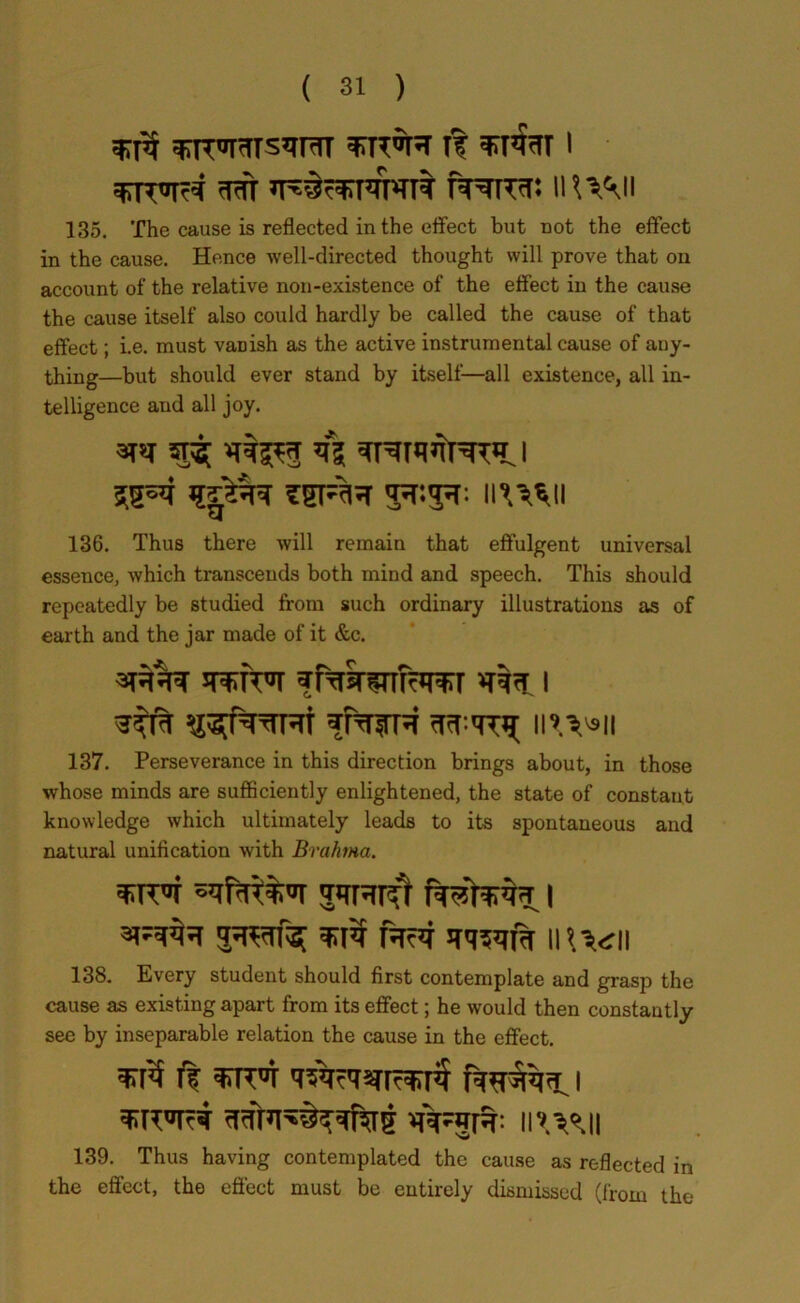 ft I wtfr «rafcsGPn»nt PPrmr: n VVUi 135. The cause is reflected in the effect but cot the effect in the cause. Hence well-directed thought will prove that on account of the relative non-existence of the effect in the cause the cause itself also could hardly be called the cause of that effect; i.e. must vanish as the active instrumental cause of any- thing—but should ever stand by itself—all existence, all in- telligence and all joy. afsi 5T3[ *ft^3 if? | 1|^r SSRR 5*3*: ll'mil 136. Thus there will remain that effulgent universal essence, which transcends both mind and speech. This should repeatedly be studied from such ordinary illustrations as of earth and the jar made of it &c. ffwsnfarcrr i \\\\*\\ 137. Perseverance in this direction brings about, in those whose minds are sufficiently enlightened, the state of constant knowledge which ultimately leads to its spontaneous and natural unification with Brahma. ^IWf ’J'tRUf I rV4 mvii 138. Every student should first contemplate and grasp the cause as existing apart from its effect; he would then constantly see by inseparable relation the cause in the effect. ft i 139. Thus having contemplated the cause as reflected in the effect, the effect must be entirely dismissed (from the