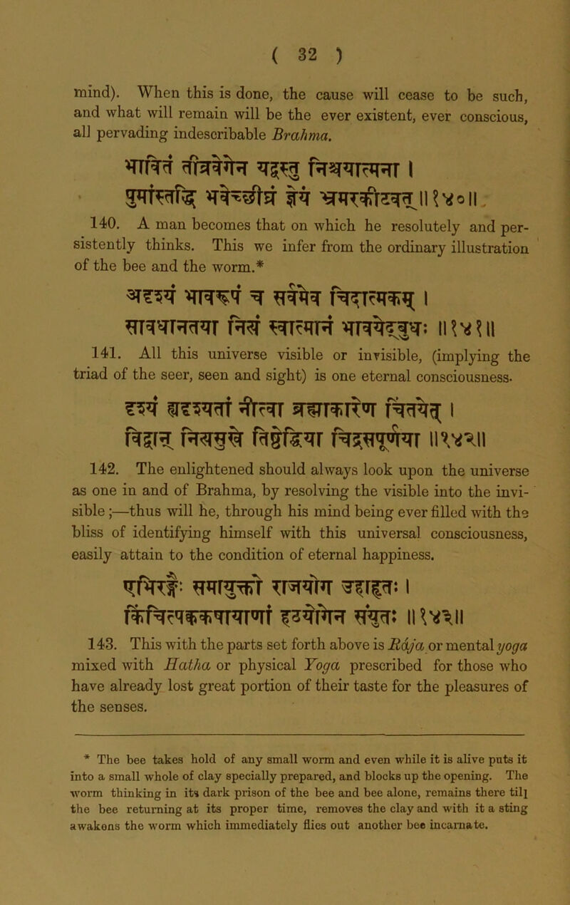 mind). When this is done, the cause will cease to be such, and what will remain will be the ever existent, ever conscious, all pervading indescribable Brahma. VtM RJRRRr i tir iHvoii; 140. A man becomes that on which he resolutely and per- sistently thinks. This we infer from the ordinary illustration of the bee and the worm.* RTRH II W\\ 141. All this universe visible or invisible, (implying the triad of the seer, seen and sight) is one eternal consciousness. fSSVtrf ^TRT STSTrarbr T%^ I pRf§% fiitfevr RjufVRrn wn 142. The enlightened should always look upon the universe as one in and of Brahma, by resolving the visible into the invi- sible ;—thus will he, through his mind being ever filled with the bliss of identifying himself with this universal consciousness, easily attain to the condition of eternal happiness. vfafir wFRrr tprr i tfp: n v^n 143. This with the parts set forth above is Raja or mental yoga mixed with Hatha or physical Yoga prescribed for those who have already lost great portion of their taste for the pleasures of the senses. * The bee takes hold of any small worm and even while it is alive puts it into a small whole of clay specially prepared, and blocks up the opening. The worm thinking in its dark prison of the bee and bee alone, remains there till the bee returning at its proper time, removes the clay and with it a sting awakons the worm which immediately flies out another bee incarnate.