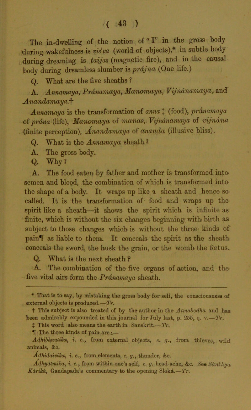 The in-dwelling of the notion of “I in the gross body during wakefulness is vis’va (world of objects),* in subtle body during dreaming is taijas (magnetic fire), and in the causal body during dreamless slumber is pvdjna (One life.) Q. What are the five sheaths ? A. Annamaya, Prdnamaya, Manomaya, Vijndnamaya,. and' Anandamaya.f Annamaya is the transformation of anna J (food), prdnamaya of prdna (life), Manomaya of manas, Vijndnamaya of vijndna (finite perception), Anandamaya of ananda (illusive bliss). Q. What is the Annamaya sheath? A. The gross body. Q. Why ? A. The food eaten by father and mother is transformed into- semen and blood, the combination of which is transformed into the shape of a body. It wraps up like a sheath and hence so called. It is the transformation of food and wraps up the spirit like a sheath—it shows the spirit which is infinite as finite, which is without the six changes beginning with bulb as subject to those changes which is without the three kinds of painlf as liable to them. It conceals the spirit as the sheath conceals the sword, the husk the grain, or the womb the foetus. Q. What is the next sheath ? A. The combination of the five organs of action, and the five vital airs form the Prdnamaya sheath. * That is to say, by mistaking the gross body for self, the consciousness of external objects is produced.—Tr. t This subject is also treated of by the author in the A tmdbodha and has been admirably expounded in this journal for July last, p. 255, q. v.—Tr. I This word also means the earth in Sanskrit.—Tr. If The three kinds of pain are i— Adhibhautika, i. e., from external objects, c. g., from thieves, wild animals, &c. Adhidaivika, ». e., from elements, e. <7., thunder, &c. Adhydtmika, i. e., from within one’s self, e. g. head-ache, &c. .See Sdnkhya Kdrikd, Gaudapada’s commentary to the opening Sloki.—Tr.