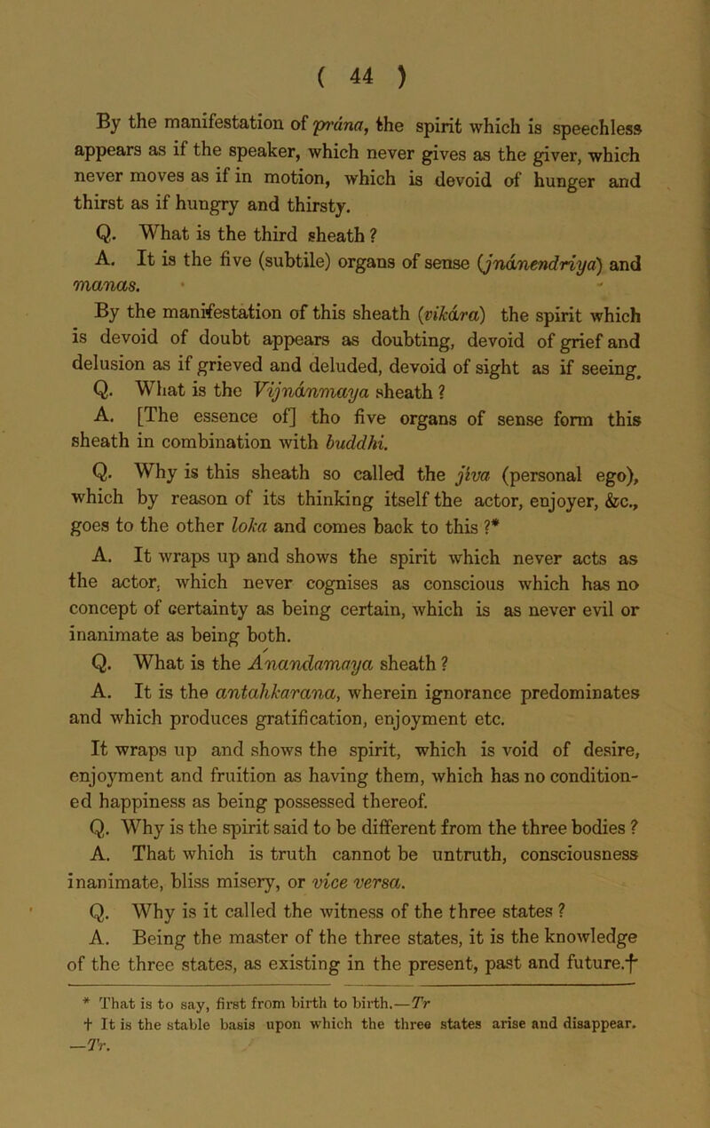 By the manifestation of pi'dna, the spirit which is speechless appears as if the speaker, which never gives as the giver, which never moves as if in motion, which is devoid of hunger and thirst as if hungry and thirsty. Q. What is the third sheath ? A. It is the five (subtile) organs of sense (jndnendriya) and manas. By the manifestation of this sheath (vifc&ra) the spirit which is devoid of doubt appears as doubting, devoid of grief and delusion as if grieved and deluded, devoid of sight as if seeing, Q. What is the Vijndnmaya sheath ? A. [The essence of] tho five organs of sense form this sheath in combination with buddhi. Q. Why is this sheath so called the jiva (personal ego), which by reason of its thinking itself the actor, enjoyer, &c., goes to the other loka and comes back to this ?* A. It wraps up and shows the spirit which never acts as the actor, which never cognises as conscious which has no concept of certainty as being certain, which is as never evil or inanimate as being both. ✓ Q. What is the Anandamaya sheath ? A. It is the antahkarana, wherein ignorance predominates and which produces gratification, enjoyment etc. It wraps up and shows the spirit, which is void of desire, enjoyment and fruition as having them, which has no condition- ed happiness as being possessed thereof. Q. Why is the spirit said to be different from the three bodies ? A. That which is truth cannot be untruth, consciousness inanimate, bliss misery, or vice versa. Q. Why is it called the witness of the three states ? A. Being the master of the three states, it is the knowledge of the three states, as existing in the present, past and future.^ * That is to say, first from birth to birth.—Tr t It is the stable basis upon which the three states arise and disappear. —Tr.