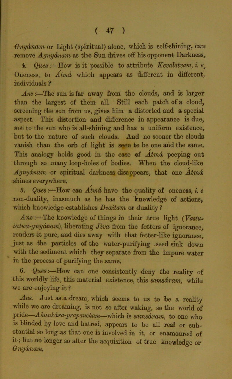 {7npdnam or Light (spiritual) alone, which is self-shining, cars remove Agnydnam as the Sun drives off his opponent Darkness, 4. Qwcs:—How is it possible to attribute Kevalatvam, i. er Oneness, to Atmd which appears as different in different, individuals P Am:—The sun is far awray from the clouds, and is larger than the largest of them all. Still each patch of a cloud, screening the sun from us, gives him a distorted and a special aspect. This distortion and difference in appearance is due, not to the sun who is all-shining and has a uniform existence, but to the nature of such clouds. And no sooner the clouds vanish than the orb of light is seen to be one and the same. This analogy holds good in the case of Atmd peeping out through so many loop-holes of bodies. When the cloud-like Agnydnam or spiritual darkness disappears, that one Atmd shines everywhere. 5. Qv£8 :—How can Atmd have the quality of oneness, t. e non-duality, inasmuch as he has the knowledge of actions, which knowledge establishes Dvaitam or duality ? Am :—The knowledge of things in their true light (Va&tu- iatwa-gnydnam), liberating Jiva from the fetters of ignorance, renders it pure, and dies away with that fetter-like ignorance, just as the particles of the wrater-purifying seed sink down with the sediment which they separate from the impure water in the process of purifying the same. 6. Ques:—How can one consistently deny the reality of this worldly life, this material existence, this sama&rcim, while we are enjoying it ? Am. Just as a dream, which seems to us to he a reality while we are dreaming, is not so after waking, so the world of pride—A hankdra-prayancham—which is samsdram, to one who is blinded by love and hatred, appears to be all real or sub- stantial so long as that one is involved in it, or enamoured of it; but no longer so after the acquisition of true knowledge or Gnydium,