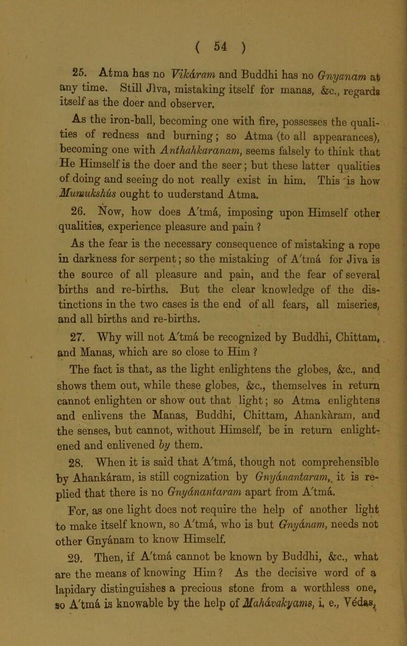 25. Atma has no Vikdram and Buddhi has no Onyanam at any time. Still Jlva, mistaking itself for manas, &c., regards itself as the doer and observer. As the iron-ball, becoming one with fire, possesses the quali- ties of redness and burning; so Atma (to all appearances), becoming one with Anthahkaranam, seems falsely to think that He Himself is the doer and the seer; but these latter qualities of doing and seeing do not really exist in him. This is how Mumukshus ought to uuderstand Atma. 26. Now, how does A'tma, imposing upon Himself other qualities, experience pleasure and pain ? As the fear is the necessary consequence of mistaking a rope in darkness for serpent; so the mistaking of A'tma for Jiva is the source of all pleasure and pain, and the fear of several births and re-births. But the clear knowledge of the dis- tinctions in the two cases is the end of all fears, all miseries, and all births and re-births. 27. Why will not A'tma be recognized by Buddhi, Chittam, and Manas, which are so close to Him ? The fact is that, as the light enlightens the globes, &c., and shows them out, while these globes, &c., themselves in return cannot enlighten or show out that light; so Atma enlightens and enlivens the Manas, Buddhi, Chittam, Ahankaram, and the senses, but cannot, without Himself, be in return enlight- ened and enlivened by them. 28. When it is said that A'tm&, though not comprehensible by Ahankaram, is still cognization by Gnydnantaram,_ it is re- plied that there is no Gnydnantaram apart from A'tma. For, as one light does not require the help of another light to make itself known, so A'tma, who is but Gnydnam, needs not other Gnyanam to know Himself. 29. Then, if A'tma cannot be known by Buddhi, &c., what are the means of knowing Him ? As the decisive word of a lapidary distinguishes a precious stone from a worthless one, so A'tmd is knowable by the help of Mahdvakyams, i, e., V^das,
