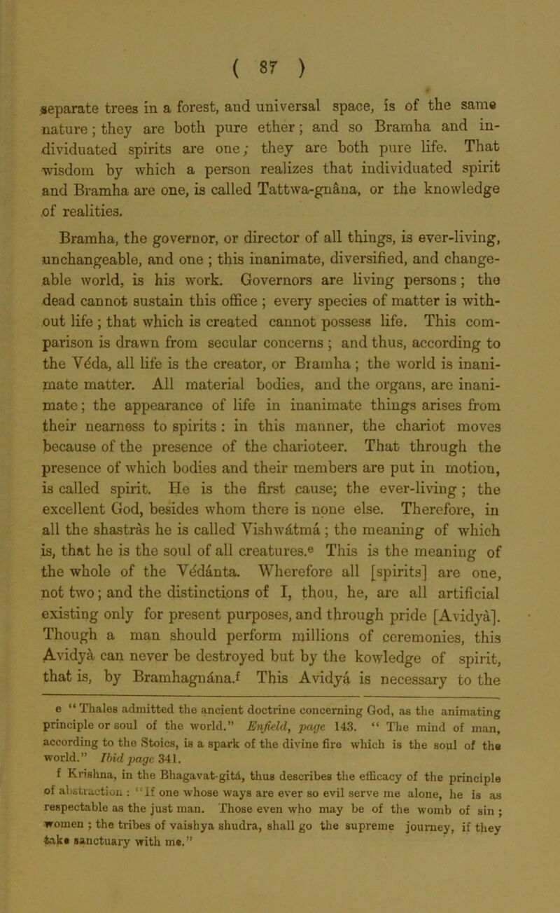 separate trees in a forest, aud universal space, is of the same nature; they are both pure ether; and so Bramha and in- dividuated spirits are one; they are both pure life. That wisdom by which a person realizes that individuated spirit and Bramha are one, is called Tattwa-gnana, or the knowledge .of realities. Bramha, the governor, or director of all things, is ever-living, unchangeable, and one ; this inanimate, diversified, and change- able world, is his work. Governors are living persons ; the dead cannot sustain this office ; every species of matter is with- out life ; that which is created cannot possess life. This com- parison is drawn from secular concerns ; and thus, according to the Vdda, all life is the creator, or Bramha; the world is inani- mate matter. All material bodies, and the organs, are inani- mate ; the appearance of life in inanimate things arises from their nearness to spirits : in this manner, the chariot moves because of the presence of the charioteer. That through the presence of which bodies and their members are put in motion, is called spirit. He is the first cause; the ever-living ; the excellent God, besides whom there is none else. Therefore, in all the shastras he is called Vishw&tma ; the meaning of which is, that he is the soul of all creatures.e This is the meaning of the whole of the Vddanta. Wherefore all [spirits] are one, not two; and the distinctions of I, thou, he, are all artificial existing only for present purposes, and through pride [Avidya]. Though a man should perform millions of ceremonies, this Avidy& can never be destroyed but by the kowledge of spirit, that is, by Bramhagn&na.f This Avidya is necessary to the e “ Thales admitted the ancient doctrine concerning God, as the animating principle or soul of the world.” Enfield, page 143. “ The mind of man, according to the Stoics, is a spark of the divine fire which is the soul of the world.” Ibid jjage 341. f Krishna, in the Bhagavat-gitA, thus describes the efficacy of the principle of abstraction : “If one whose ways are ever so evil serve me alone, he is as respectable as the just man. Those even who may be of the womb of sin ; women ; the tribes of vaishya shudra, shall go the supreme journey, if they take sanctuary with me.”