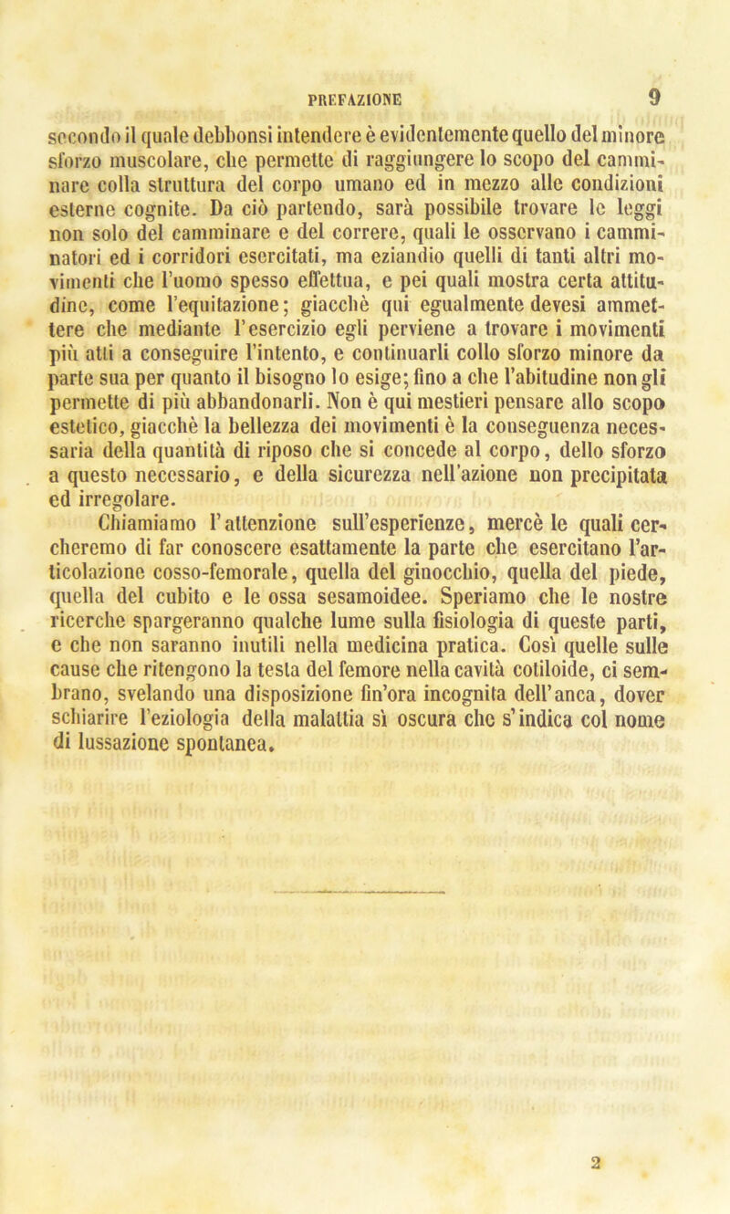 secondo il quale debbonsi intendere è evidentemente quello del minore sforzo muscolare, che permette di raggiungere lo scopo del cammi- nare colla struttura del corpo umano ed in mezzo alle condizioni esterne cognite. Da ciò partendo, sarà possibile trovare le leggi non solo del camminare e del correre, quali le osservano i cammi- natori ed i corridori esercitati, ma eziandio quelli di tanti altri mo- vimenti che l’uomo spesso effettua, e pei quali mostra certa attitu- dine, come l’equitazione; giacché qui egualmente devesi ammet- tere che mediante l’esercizio egli perviene a trovare i movimenti più atti a conseguire l’intento, e continuarli collo sforzo minore da parte sua per quanto il bisogno lo esige; fino a che l’abitudine non gli permette di più abbandonarli. Non è qui mestieri pensare allo scopo estetico, giacché la bellezza dei movimenti è la conseguenza neces- saria della quantità di riposo che si concede al corpo, dello sforzo a questo necessario, e della sicurezza nell’azione non precipitata ed irregolare. Chiamiamo l’attenzione suirespcrienze, mercè le quali cer- cheremo di far conoscere esattamente la parte che esercitano l’ar- ticolazione cosso-femorale, quella del ginocchio, quella del piede, quella del cubito e le ossa sesamoidee. Speriamo che le nostre ricerche spargeranno qualche lume sulla fisiologia di queste parti, e che non saranno inutili nella medicina pratica. Così quelle sulle cause che ritengono la testa del femore nella cavità coliloide, ci sem- brano, svelando una disposizione Un’ora incognita dell’anca, dover schiarire l’eziologia della malattia sì oscura che s’indica col nome di lussazione spontanea. 2