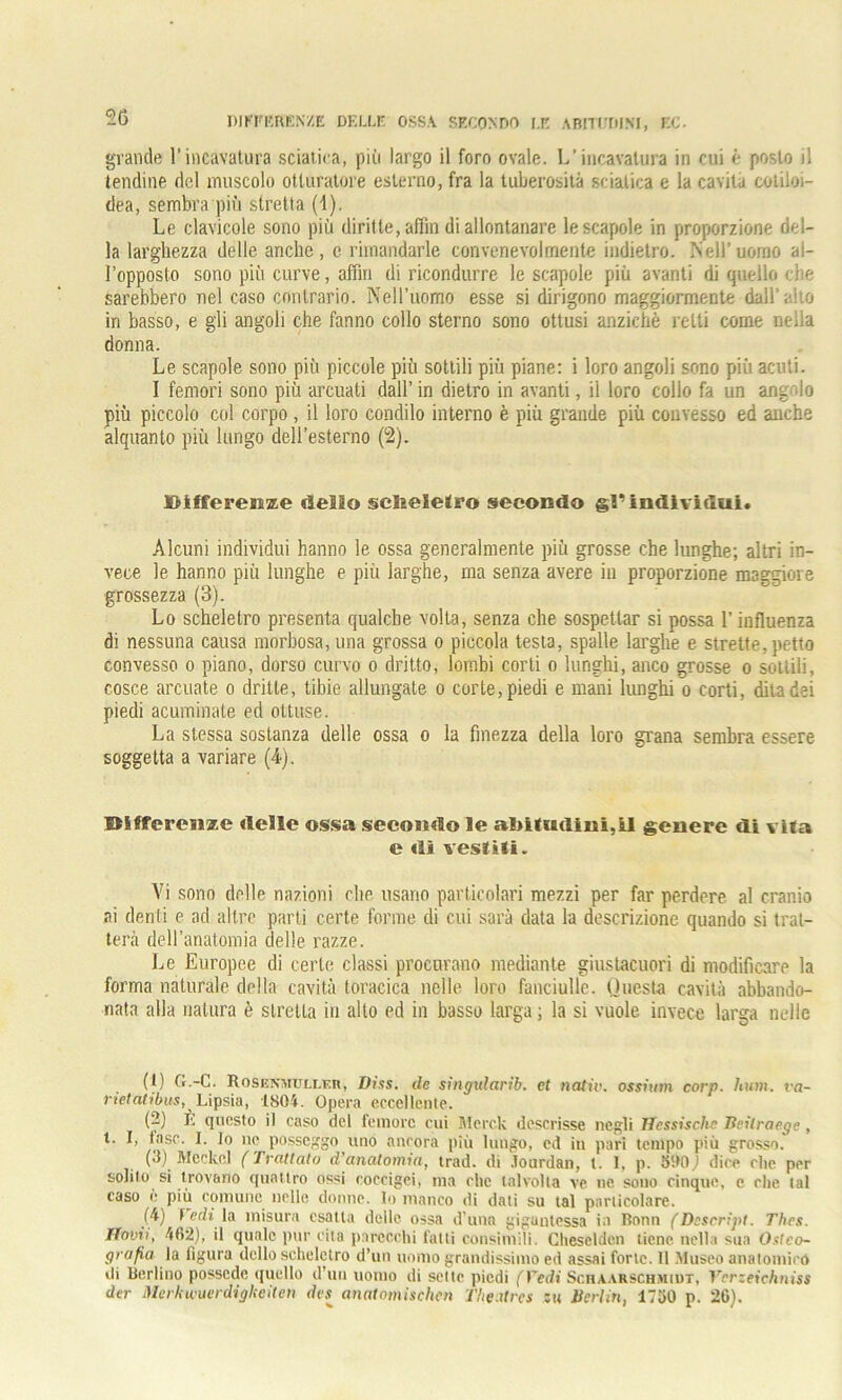 grande l’incavatura sciatica, più largo il foro ovale. L’incavatura in cui è posto il tendine del muscolo otturatore esterno, fra la tuberosità sciatica e la cavita cotiloi- dea, sembra più stretta (\). Le clavicole sono più diritte, affin di allontanare le scapole in proporzione del- la larghezza delle anche, e rimandarle convenevolmente indietro. Nell’uomo al- l’opposto sono più curve, afflo di ricondurre le scapole più avanti di quello che sarebbero nel caso contrario. Nell’uomo esse si dirigono maggiormente dall’aito in basso, e gli angoli che fanno collo sterno sono ottusi anziché retti come neila donna. Le scapole sono più piccole più sottili più piane: i loro angoli sono più acuti. I femori sono più arcuati dall’ in dietro in avanti, il loro collo fa un angolo più piccolo col corpo , il loro condilo interno è più grande più convesso ed anche alquanto più lungo dell’esterno (2). Kifferenae dello sebelelro secondo §l’individui. Alcuni individui hanno le ossa generalmente più grosse che lunghe; altri in- vece le hanno più lunghe e più larghe, ma senza avere in proporzione maggiore grossezza (3). Lo scheletro presenta qualche volta, senza che sospettar si possa l’influenza di nessuna causa morbosa, una grossa o piccola testa, spalle larghe e strette, petto convesso o piano, dorso curvo o dritto, lombi corti o lunghi, anco grosse o sottili, cosce arcuate o dritte, tibie allungate o corte, piedi e mani lunghi o corti, dita dei piedi acuminale ed ottuse. La stessa sostanza delle ossa o la finezza della loro grana sembra essere soggetta a variare (4). Bifferete delle ossa secondo le abitudini,LI genere di vita e di vestiti. Vi sono delle nazioni die usano particolari mezzi per far perdere al cranio ai denti e ad altre parti certe forme di cui sarà data la descrizione quando si trat- terà dell’anatomia delle razze. Le Europee di certe classi procurano mediante giustacuori di modificare la forma naturale della cavità toracica nelle loro fanciulle. Questa cavità abbando- nata alla natura è stretta in alto ed in basso larga ; la si vuole invece larga nelle (1) G.-C. Rosenmuller, Diss. ile singularib. et nativ. ossiutn corp. hum. va- rie/at/bus, Lipsia, 1804. Opera eccellente. (2) È questo il caso del femore cui Merck descrisse negli ITessische Beilraege , t. I, fase. I. Io nc posseggo uno ancora più lungo, ed in pari tempo più grosso. (3) Meckel (Trattato d’anatomia, trad. di Jourdan, l. I, p. 3U0,) dice che per solito si trovano quattro ossi coccigei, ma che talvolta ve ne sono cinque, c che tal caso è più comune nelle dorme. Io manco di dati su tal particolare. (4) l edi la misura esatta delle ossa d'una giguutessa in Bonn (Descript. Thrs. Ifovii, 462), il quale pur cita parecchi fatti consimili. Chesclden tiene nella sua Ostco- grafia la figura dello scheletro d’un uomo grandissimo ed assai forte. Il Museo anatomico di Berlino possedè quello d’uu uomo di sette piedi ( Vedi Schaarschmidt, Vnrzeichniss der Merkwuerdigkeilen dvs^ anatomischen Theatrcs su Berlin, 1750 p. 26).