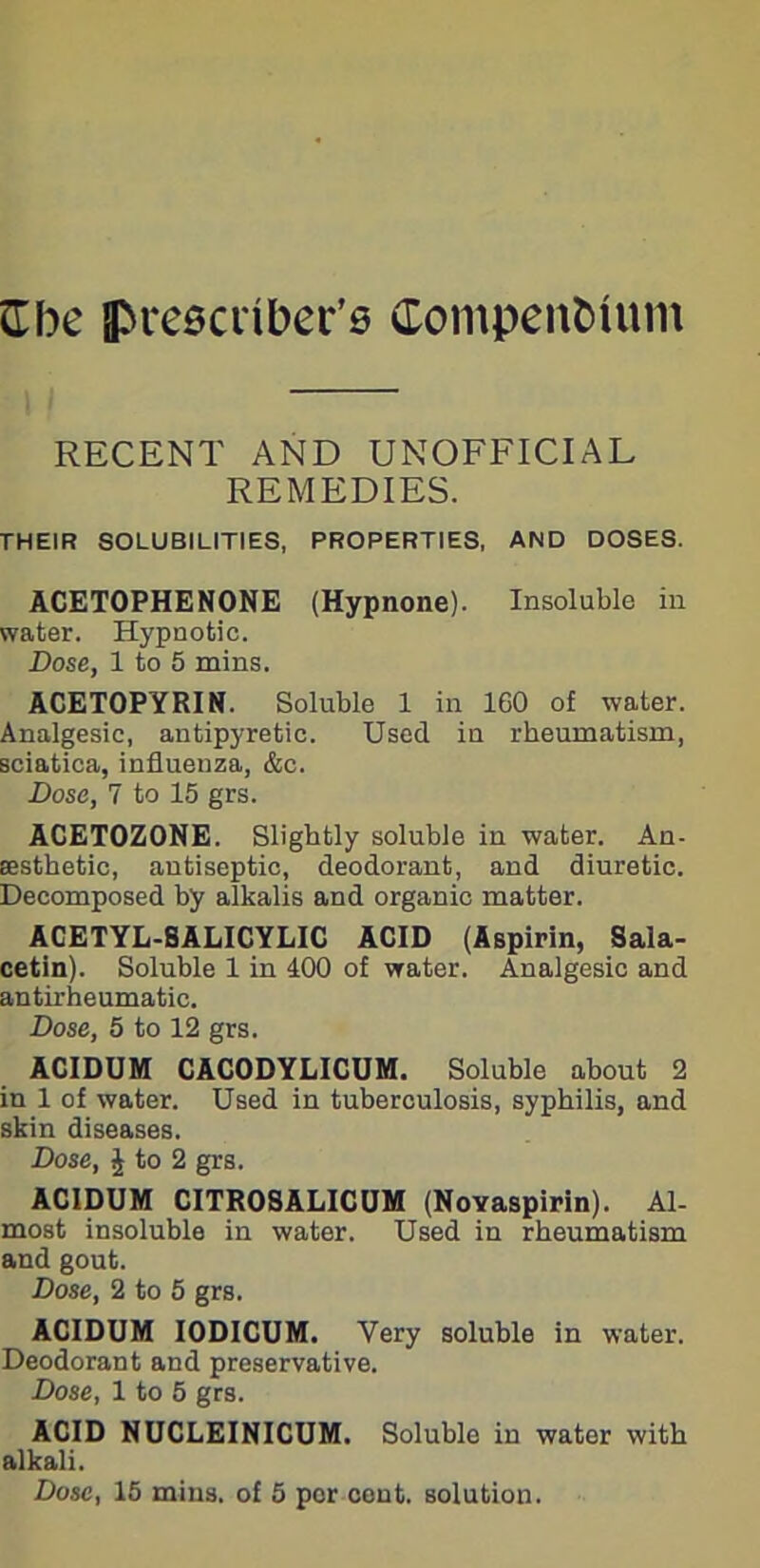 RECENT AND UNOFFICIAL REMEDIES. THEIR SOLUBILITIES, PROPERTIES, AND DOSES. ACETOPHENONE (Hypnone). Insoluble in water. Hypnotic. Dose, 1 to 5 mins. ACETOPYRIN. Soluble 1 in 160 of water. Analgesic, antipyretic. Used in rheumatism, sciatica, influeuza, &c. Dose, 7 to 15 grs. ACET0Z0NE. Slightly soluble in water. An- aesthetic, antiseptic, deodorant, and diuretic. Decomposed by alkalis and organic matter. ACETYL-SALICYLIC ACID (Aspirin, Sala- cetin). Soluble 1 in 400 of water. Analgesic and antirheumatic. Dose, 5 to 12 grs. ACIDUM CACODYLICUM. Soluble about 2 in 1 of water. Used in tuberculosis, syphilis, and skin diseases. Dose, £ to 2 grs. ACIDUM CITROSALICUM (Novaspirin). Al- most insoluble in water. Used in rheumatism and gout. Dose, 2 to 5 grs. ACIDUM IODICUM. Very soluble in water. Deodorant and preservative. Dose, 1 to 5 grs. ACID NUCLEINICUM. Soluble in water with alkali.