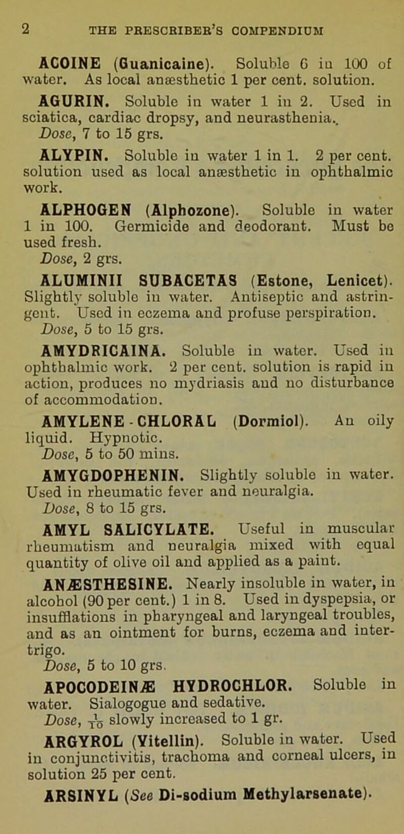 ACOINE (Guanicaine). Soluble G iu 100 of water. As local anaesthetic 1 per cent, solution. AGURIN. Soluble in water 1 in 2. Used in sciatica, cardiac dropsy, and neurasthenia.. Dose, 7 to 15 grs. ALYPIN. Soluble iu water 1 in 1. 2 per cent, solution used as local anaesthetic in ophthalmic work. ALPHOGEN (Alphozone). Soluble in water 1 in 100. Germicide and deodorant. Must be used fresh. Dose, 2 grs. ALUMINII SUBACETAS (Estone, Lenicet). Slightly soluble in water. Antiseptic and astrin- gent. Used in eczema and profuse perspiration. Dose, 5 to 15 grs. AMYDRICAINA. Soluble in water. Used in ophthalmic work. 2 per cent, solution is rapid in action, produces no mydriasis and no disturbance of accommodation. AMYLENE-CHLORAL (Dormiol). Au oily liquid. Hypnotic. Dose, 5 to 50 mins. AMYGDOPHENIN. Slightly soluble in water. Used in rheumatic fever and neuralgia. Dose, 8 to 15 grs. AMYL SALICYLATE. Useful in muscular rheumatism and neuralgia mixed with equal quantity of olive oil and applied as a paint. ANA2STHESINE. Nearly insoluble in water, iu alcohol (90 per cent.) 1 in 8. Used in dyspepsia, or insufflations in pharyngeal and laryngeal troubles, and as an ointment for burns, eczema and inter- trigo. Dose, 5 to 10 grs. APOCODEINAE HYDROCHLOR. Soluble in water. Sialogogue and sedative. Dose, T’o slowly increased to 1 gr. ARGYROL (Yitellin). Soluble in water. Used in conjunctivitis, trachoma and corneal ulcers, in solution 25 per cent. ARSINYL (See Di-sodium Methylarsenate).