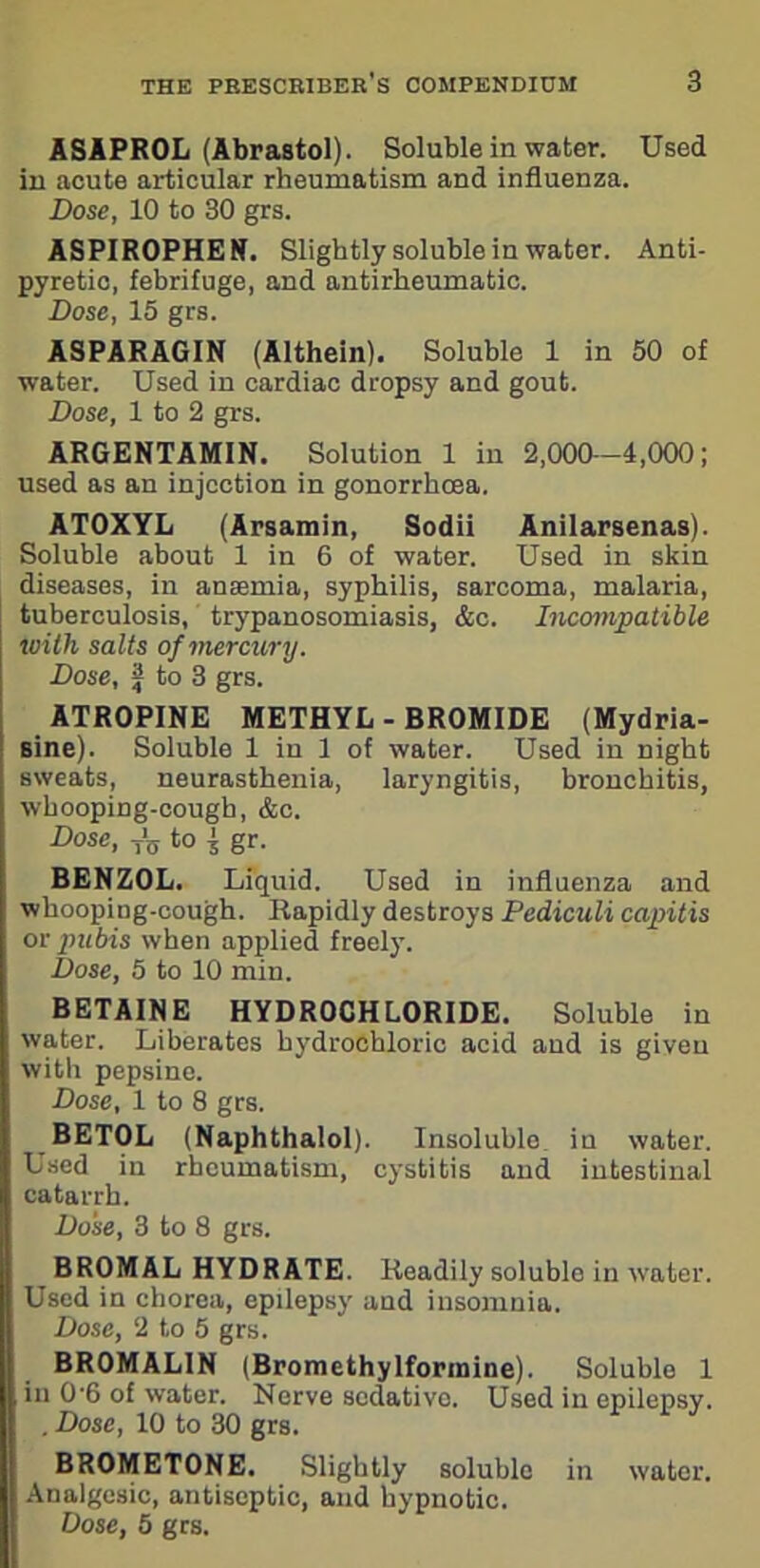 ASAPROL (Abrastol). Soluble in water. Used in acute articular rheumatism and influenza. Dose, 10 to 30 grs. ASPIROPHEN. Slightly soluble in water. Anti- pyretic, febrifuge, and antirbeumatic. Dose, 15 grs. ASPARAGIN (Althein). Soluble 1 in 50 of water. Used in cardiac dropsy and gout. Dose, 1 to 2 grs. ARGENTAMIN. Solution 1 in 2,000—4,000; used as an injection in gonorrhoea. ATOXYL (Arsamin, Sodii Anilarsenas). Soluble about 1 in 6 of water. Used in skin diseases, in ansemia, syphilis, sarcoma, malaria, tuberculosis, trypanosomiasis, &c. Incompatible icith salts of mercury. Dose, J to 3 grs. ATROPINE METHYL-BROMIDE (Mydria- sine). Soluble 1 in 1 of water. Used in night sweats, neurasthenia, laryngitis, bronchitis, whooping-cough, &c. Dose, fg to $ gr. BENZOL. Liquid. Used in influenza and whooping-cough. Rapidly destroys Pediculi capitis or pubis when applied freely. Dose, 5 to 10 min. BETAINE HYDROCHLORIDE. Soluble in water. Liberates hydrochloric acid and is given with pepsine. Dose, 1 to 8 grs. BET0L (Naphthalol). Insoluble in water. Used in rheumatism, cystitis and intestinal catarrh. Dose, 3 to 8 grs. BROMAL HYDRATE. Readily soluble in water. Used in chorea, epilepsy and insomnia. Dose, 2 to 5 grs. BR0MALIN (Bromethylformine). Soluble 1 in 0'6 of water. Nerve sedative. Used in epilepsy. . Dose, 10 to 30 grs. BR0MET0NE. Slightly soluble in water. Analgesic, antiseptic, and hypnotic. Dose, 5 grs.