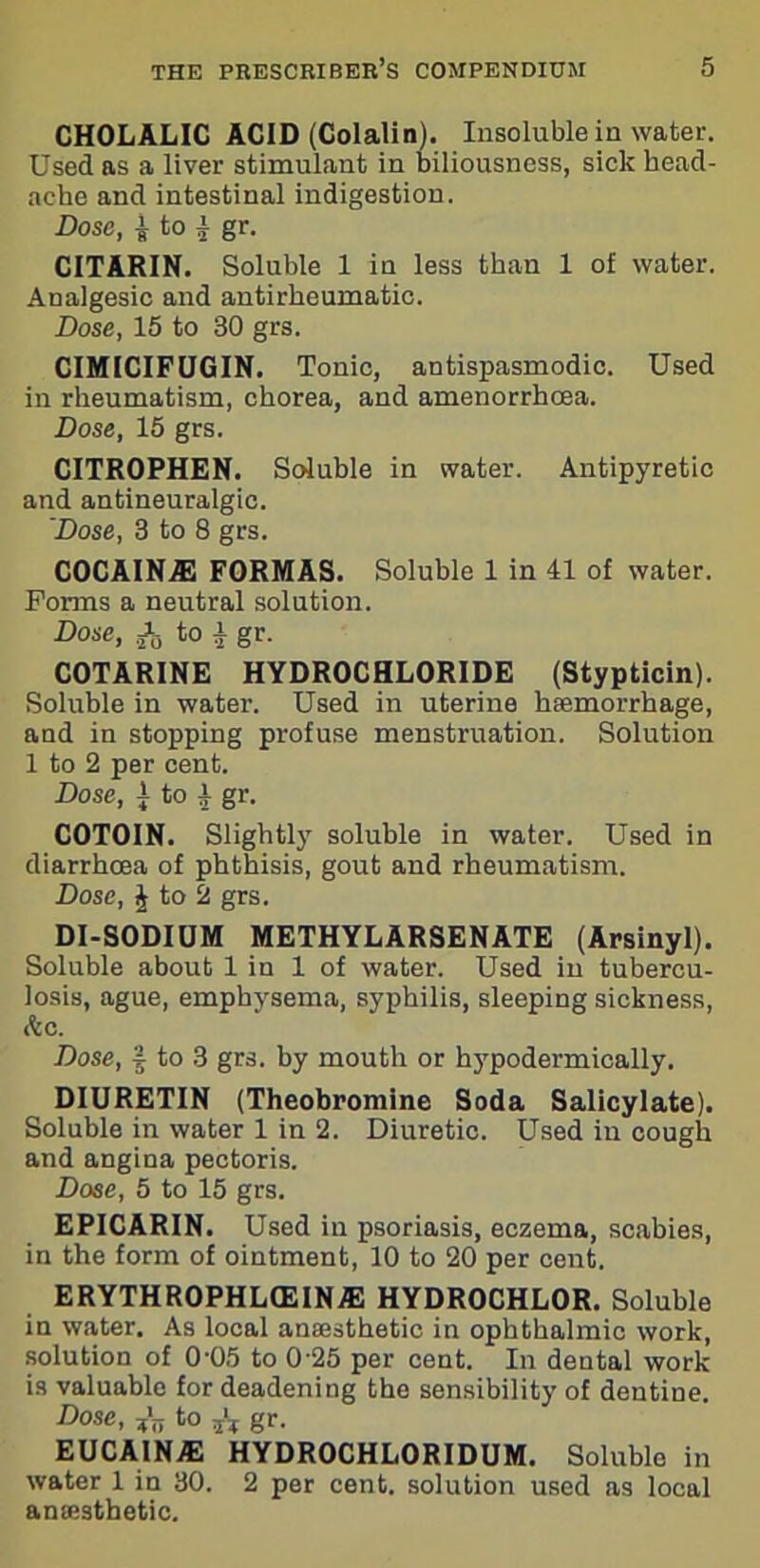 CHOLALIC ACID (Colalin). Insoluble in water. Used as a liver stimulant in biliousness, sick head- ache and intestinal indigestion. Dose, i to | gr. CITARIN. Soluble 1 in less than 1 of water. Analgesic and antirheumatic. Dose, 15 to 30 grs. CIMICIFUGIN. Tonic, antispasmodic. Used in rheumatism, chorea, and amenorrhoea. Dose, 15 grs. CITROPHEN. Soluble in water. Antipyretic and antineuralgic. 'Dose, 3 to 8 grs. C0CAINA3 FORMAS. Soluble 1 in 41 of water. Forms a neutral solution. Dose, J0 to i gr. COTARINE HYDROCHLORIDE (Stypticin). Soluble in water. Used in uterine haemorrhage, and in stopping profuse menstruation. Solution 1 to 2 per cent. Dose, 1 to 4 gr. COTOIN. Slightly soluble in water. Used in diarrhcea of phthisis, gout and rheumatism. Dose, J to 2 grs. DI-SODIUM METHYLARSENATE (Arsinyl). Soluble about 1 in 1 of water. Used in tubercu- losis, ague, emphysema, syphilis, sleeping sickness, &c. Dose, § to 3 grs. by mouth or hypodermically. DIURETIN (Theobromine Soda Salicylate). Soluble in water 1 in 2. Diuretic. Used in cough and angina pectoris. Dose, 5 to 15 grs. EPICARIN. Used in psoriasis, eczema, scabies, in the form of ointment, 10 to 20 per cent. ERYTHROPHLCEIN/E HYDROCHLOR. Soluble in water. As local anaesthetic in ophthalmic work, solution of 0-05 to 0 25 per cent. In dental work is valuable for deadening the sensibility of dentine. Dose, to gr. EUCAINiE HYDROCHLORIDUM. Soluble in water 1 in 30. 2 per cent, solution used as local anaesthetic.