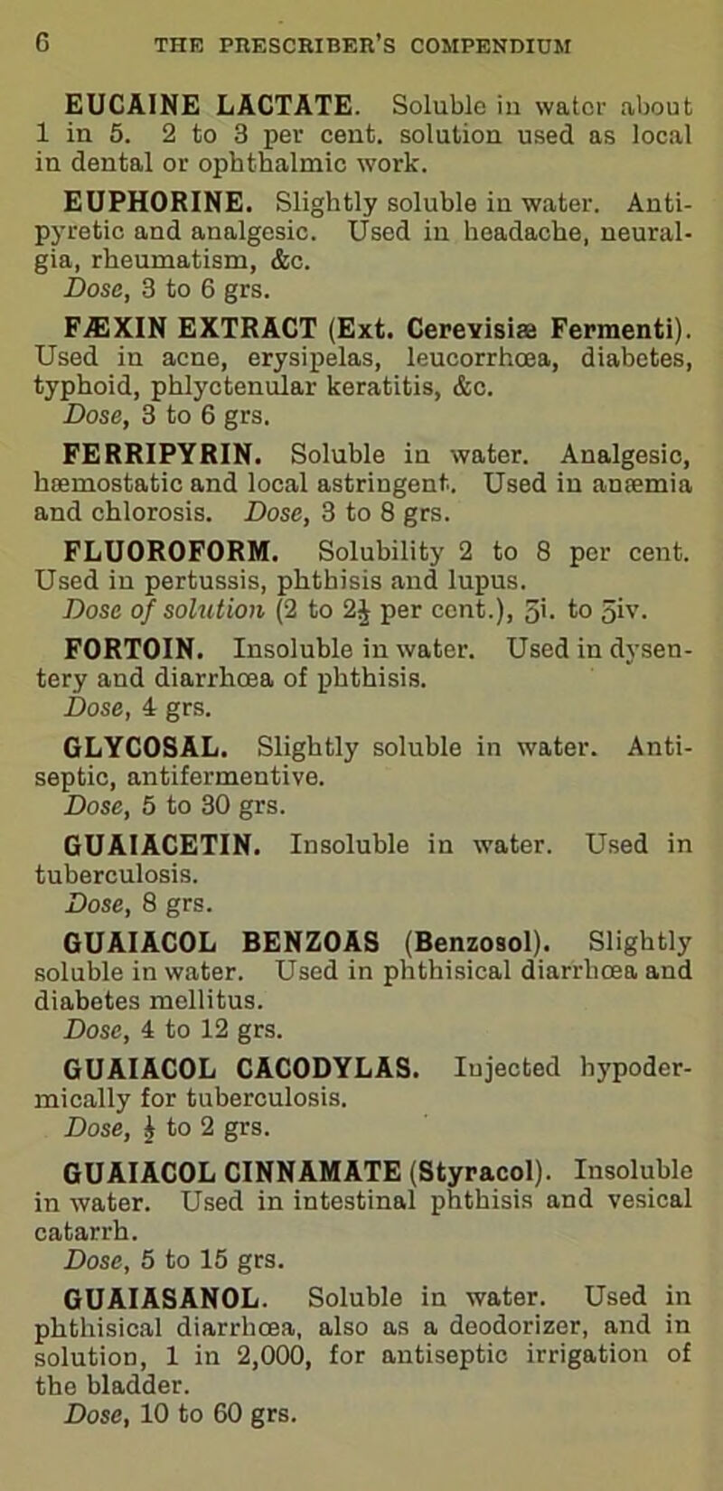 EUCAINE LACTATE. Soluble in water about 1 in 5. 2 to 3 per cent, solution used as local in dental or ophthalmic work. EUPHORINE. Slightly soluble in water. Anti- pyretic and analgesic. Used in headache, neural- gia, rheumatism, &c. Dose, 3 to 6 grs. FA3XIN EXTRACT (Ext. Cerevisiae Fermenti). Used in acne, erysipelas, leucorrhoea, diabetes, typhoid, phlyctenular keratitis, &c. Dose, 3 to 6 grs. FERRIPYRIN. Soluble in water. Analgesic, haemostatic and local astringent. Used in anaemia and chlorosis. Dose, 3 to 8 grs. FLUOROFORM. Solubility 2 to 8 per cent. Used in pertussis, phthisis and lupus. Dose of solution (2 to 2| per cent.), 5'. to giv. FORTOIN. Insoluble in water. Used in dysen- tery and diarrhoea of phthisis. Dose, 4 grs. GLYCOSAL. Slightly soluble in water. Anti- septic, antifermentive. Dose, 5 to 30 grs. GUAIACETIN. Insoluble in water. Used in tuberculosis. Dose, 8 grs. GUAIACOL BENZOAS (Benzosol). Slightly soluble in water. Used in phthisical diarrhoea and diabetes mellitus. Dose, 4 to 12 grs. GUAIACOL CACODYL AS. Injected hypoder- mically for tuberculosis. Dose, | to 2 grs. GUAIACOL CINNAMATE (Styracol). Insoluble in water. Used in intestinal phthisis and vesical catarrh. Dose, 5 to 15 grs. GUAIASANOL. Soluble in water. Used in phthisical diarrhoea, also as a deodorizer, and in solution, 1 in 2,000, for antiseptic irrigation of the bladder.