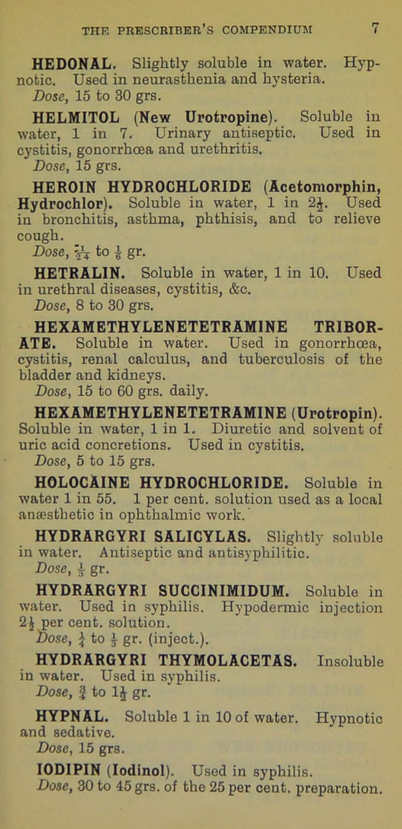 HEDONAL. Slightly soluble in water. Hyp- notic. Used in neurasthenia and hysteria. Dose, 15 to 30 grs. HELMITOL (New Urotropine). Soluble in water, 1 in 7. Urinary antiseptic. Used in cystitis, gonorrhoea and urethritis. Dose, 15 grs. HEROIN HYDROCHLORIDE (Acetomorphin, Hydrochlor). Soluble in water, 1 in 2£. Used in bronchitis, asthma, phthisis, and to relieve cough. Dose, ijV to \ gr. HETRALIN. Soluble in water, 1 in 10. Used in urethral diseases, cystitis, &c. Dose, 8 to 30 grs. HEXAMETHYLENETETRAMINE TRIBOR- ATE. Soluble in water. Used in gonorrhoea, cystitis, renal calculus, and tuberculosis of the bladder and kidneys. Dose, 15 to 60 grs. daily. HEXAMETHYLENETETRAMINE (Urotropin). Soluble in water, 1 in 1. Diuretic and solvent of uric acid concretions. Used in cystitis. Dose, 5 to 15 grs. HOLOCAINE HYDROCHLORIDE. Soluble in water 1 in 55. 1 per cent, solution used as a local anaisthetic in ophthalmic work. ’ HYDRARGYRI SALICYLAS. Slightly soluble in water. Antiseptic and antisyphilitic. Dose, $ gr. HYDRARGYRI SUCCINIMIDUM. Soluble in water. Used in syphilis. Hypodermic injection 2$ per cent, solution. Dose, \ to \ gr. (inject.). HYDRARGYRI THYMOLACETAS. Insoluble in water. Used in syphilis. Dose, | to 1J gr. HYPNAL. Soluble 1 in 10 of water. Hypnotic and sedative. Dose, 15 grs. IODIPIN (Iodinol). Used in syphilis. Dose, 30 to 45 grs. of the 25 per cent, preparation.