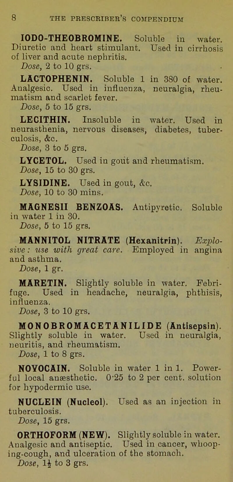 IODO-THEOBROMINE. Soluble in water. Diuretic and heart stimulant. Used in cirrhosis of liver and acute nephritis. Dose, 2 to 10 grs. LACTOPHENIN. Soluble 1 in 380 of water. Analgesic. Used in influenza, neuralgia, rheu- matism and scarlot fever. Dose, 5 to 15 grs. LECITHIN. Insoluble in water. Used in neurasthenia, nervous diseases, diabetes, tuber- culosis, &c. Dose, 3 to 5 grs. LYCETOL. Used in gout and rheumatism. Dose, 15 to 30 grs. LYSIDINE. Used in gout, Ac. Dose, 10 to 30 mins. MAGNESII BENZOAS. Antipyretic. Soluble in water 1 in 30. Dose, 5 to 15 grs. MANNITOL NITRATE (Hexanitrin). Explo- sive : use with great care. Employed in angina and asthma. Dose, 1 gr. MARETIN. Slightly soluble in water. Febri- fuge. Used in headache, neuralgia, phthisis, influenza. Dose, 3 to 10 grs. MONOBROMACETANILIDE (Antisepsin). Slightly soluble in water. Used in neuralgia, neuritis, and rheumatism. Dose, 1 to 8 grs. NOYOCAIN. Soluble in water 1 in 1. Power- ful local anaesthetic. 0'25 to 2 per cent, solution for hypodermic use. NUCLEIN (Nucleol). Used as an injection in tuberculosis. Dose, 15 grs. ORTHOFORM (NEW). Slightly soluble in water. Aualgesic and antiseptic. Used in cancer, whoop- ing-cough, and ulceration of the stomach.
