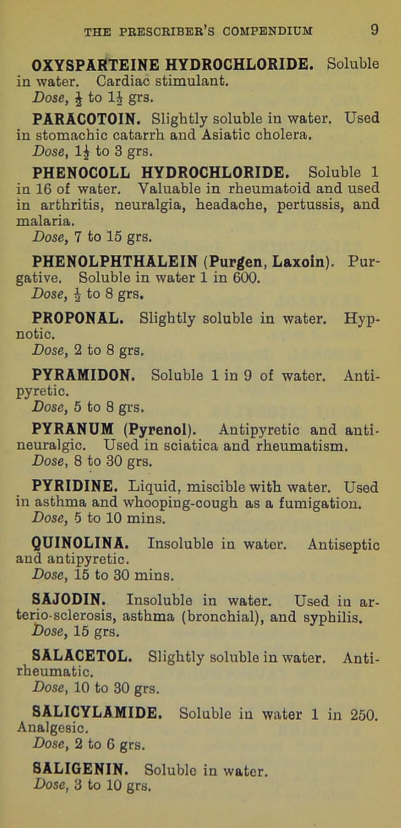 OXYSPARTEINE HYDROCHLORIDE. Soluble in water. Cardiac stimulant. Dose, £ to li grs. PARACOTOIN. Slightly soluble in water. Used in stomachic catarrh and Asiatic cholera. Dose, 1^ to 3 grs. PHENOCOLL HYDROCHLORIDE. Soluble 1 in 16 of water. Valuable in rheumatoid and used in arthritis, neuralgia, headache, pertussis, and malaria. Dose, 7 to 15 grs. PHENOLPHTHALEIN (Purgen, Laxoin). Pur- gative. Soluble in water 1 in 600. Dose, £ to 8 grs. PROPONAL. Slightly soluble in water. Hyp- notic. Dose, 2 to 8 grs. PYRAMIDON. Soluble 1 in 9 of wator. Anti- pyretic. Dose, 5 to 8 grs. PYRANUM (Pyrenol). Antipyretic and anti- neuralgic. Used in sciatica and rheumatism. Dose, 8 to 30 grs. PYRIDINE. Liquid, miscible with water. Used in asthma and whooping-cough as a fumigation. Dose, -5 to 10 mins. QUINOLINA. Insoluble in water. Antiseptic and antipyretic. Dose, 15 to 30 mins. SAJODIN. Insoluble in water. Used in ar- terio-sclerosis, asthma (bronchial), and syphilis. Dose, 15 grs. SALACETOL. Slightly soluble in water. Anti- rheumatic. Dose, 10 to 30 grs. SALICYLAMIDE. Soluble iu water 1 in 250. Analgesic. Dose, 2 to 6 grs. SALIGENIN. Soluble iu water.