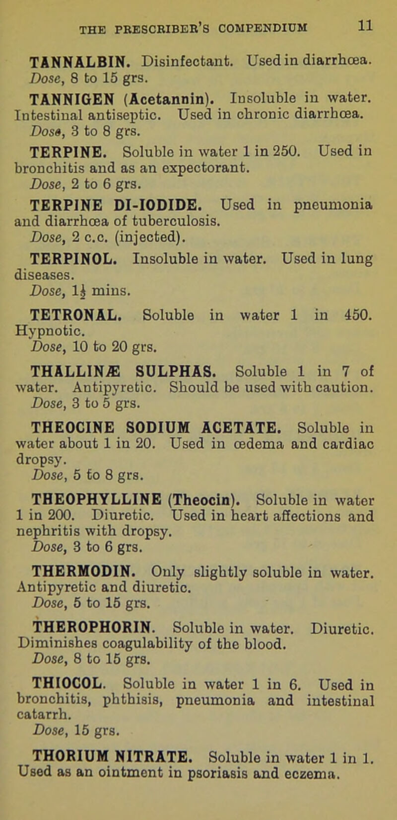 TANNALBIN. Disinfectant. Used in diarrhoea. Dose, 8 to 15 grs. TANNIGEN (Acetannin). Insoluble in water. Intestinal antiseptic. Used in chronic diarrhoea. Dose, 3 to 8 grs. TERPINE. Soluble in water 1 in 250. Used in bronchitis and as an expectorant. Dose, 2 to 6 grs. TERPINE DI-IODIDE. Used in pneumonia and diarrhoea of tuberculosis. Dose, 2c.c. (injected). TERPINOL. Insoluble in water. Used in lung diseases. Dose, 1^ mins. TETRONAL. Soluble in water 1 in 450. Hypnotic. Dose, 10 to 20 grs. THALLINIE SULPHAS. Soluble 1 in 7 of water. Antipyretic. Should be used with caution. Dose, 3 to 5 grs. THEOCINE SODIUM ACETATE. Soluble in water about 1 in 20. Used in oedema and cardiac dropsy. Dose, 5 to 8 grs. THEOPHYLLINE (Theocin). Soluble in water 1 in 200. Diuretic. Used in heart affections and nephritis with dropsy. Dose, 3 to 6 grs. THERMODIN. Only slightly soluble in water. Antipyretic and diuretic. Dose, 5 to 15 grs. THEROPHORIN. Soluble in water. Diuretic. Diminishes coagulability of the blood. Dose, 8 to 15 grs. THIOCOL. Soluble in water 1 in 6. Used in bronchitis, phthisis, pneumonia and intestinal catarrh. Dose, 15 grs. THORIUM NITRATE. Soluble in water 1 in 1. Used as an ointment in psoriasis and eczema.