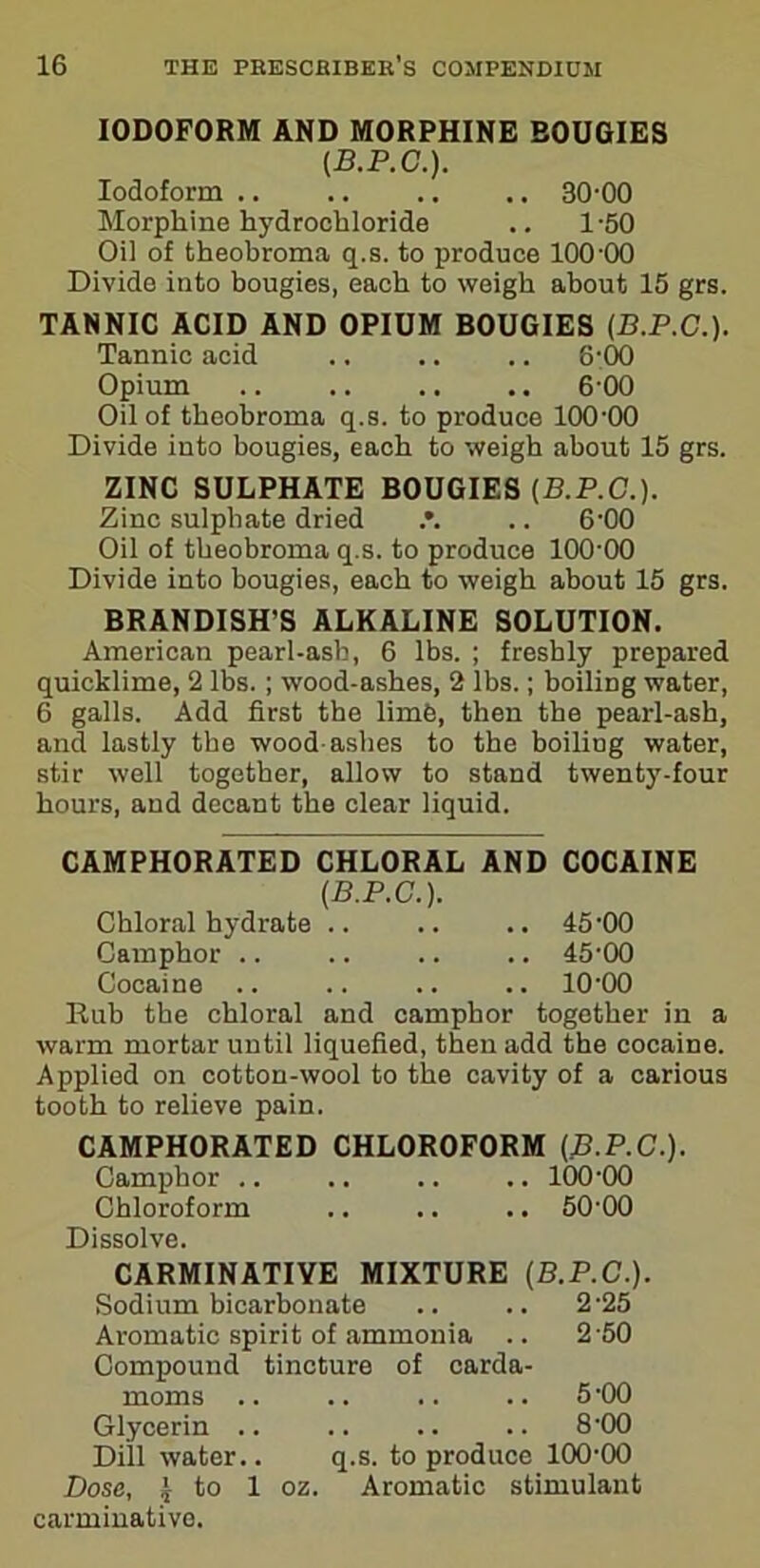 IODOFORM AND MORPHINE BOUGIES (.B.P.C.). Iodoform .. .. .. .. 30-00 Morphine hydrochloride .. 1-50 Oil of theohroma q.s. to produce 100-00 Divide into bougies, each to weigh about 15 grs. TANNIC ACID AND OPIUM BOUGIES (B.P.C.). Tannic acid .. .. .. 8-00 Opium 6-00 Oil of theohroma q.s. to produce 100-00 Divide into bougies, each to weigh about 15 grs. ZINC SULPHATE BOUGIES (B.P.C.). Zinc sulphate dried .. 6-00 Oil of tbeobroma q.s. to produce 100-00 Divide into bougies, each to weigh about 15 grs. BRANDISH'S ALKALINE SOLUTION. American pearl-ash, 6 lbs. ; freshly prepared quicklime, 2 lbs. ; wood-ashes, 2 lbs.; boiliDg water, 6 galls. Add first the limb, then the pearl-ash, and lastly the wood-ashes to the boiling water, stir well together, allow to stand twenty-four hours, and decant the clear liquid. CAMPHORATED CHLORAL AND COCAINE (B.P.C.). Chloral hydrate .. .. .. 45-00 Camphor .. .. .. .. 45-00 Cocaine .. .. .. .. 1000 Rub the chloral and camphor together in a warm mortar until liquefied, then add the cocaine. Applied on cotton-wool to the cavity of a carious tooth to relieve pain. CAMPHORATED CHLOROFORM (B.P.C.). Camphor .. .. .. .. 100-00 Chloroform .. .. .. 50 00 Dissolve. CARMINATIVE MIXTURE (B.P.C.). Sodium bicarbonate .. .. 2-25 Aromatic spirit of ammonia .. 2 50 Compound tincture of carda- moms .. .. .. .. 5-00 Glycerin .. .. .. .. 8-00 Dill water.. q.s. to produce 100-00 Dose, J to 1 oz. Aromatic stimulant carminative.