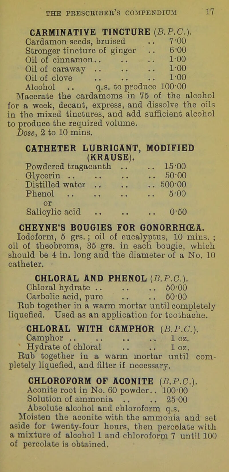 CARMINATIVE TINCTURE (B.P.C.). Cardamon seeds, bruised .. 7'00 Stronger tincture of ginger .. 6'00 Oil of cinnamon.. .. .. l'OO Oil of caraway .. .. .. l'OO Oil of clove .. .. .. l'OO Alcohol .. q.s. to produce lOO'OO Macerate the cardamoms in 75 of the alcohol for a week, decant, express, and dissolve the oils in the mixed tinctures, and add sufficient alcohol to produce the required volume. Dose, 2 to 10 mins. CATHETER LUBRICANT, MODIFIED (KRAUSE). Powdered tragacanth .. .. 15'00 Glycerin .. .. .. .. 50'00 Distilled water .. .. .. 500'00 Phenol .. .. .. .. 5'00 or Salicylic acid .. .. .. O'50 CHEYNE’S BOUGIES FOR G0N0RRHQ2A. Iodoform, 5 grs.; oil of eucalyptus, 10 mins. ; oil of theobroma, 35 grs. in each bougie, which should be 4 in. long and the diameter of a No. 10 catheter. CHLORAL AND PHENOL (B.P.C.). Chloral hydrate .. .. .. 50-00 Carbolic acid, pure .. .. 50 00 Rub together in a warm mortar until completely liquefied. Used as an application for toothache. CHLORAL WITH CAMPHOR (D.P.C.). Camphor .. .. .. ... 1 oz. Hydrate of chloral .. .. 1 oz. Rub together in a warm mortar until com- pletely liquefied, and filter if necessary. CHLOROFORM OF ACONITE (B.P.C.). Aconite root in No. 60 powder.. 100-00 Solution of ammonia .. .. 25 00 Absolute alcohol and chloroform q.s. Moisten the aconite with the ammonia and set aside for twenty-four hours, then percolate with a mixture of alcohol 1 and chloroform 7 until 100 of percolate is obtained.