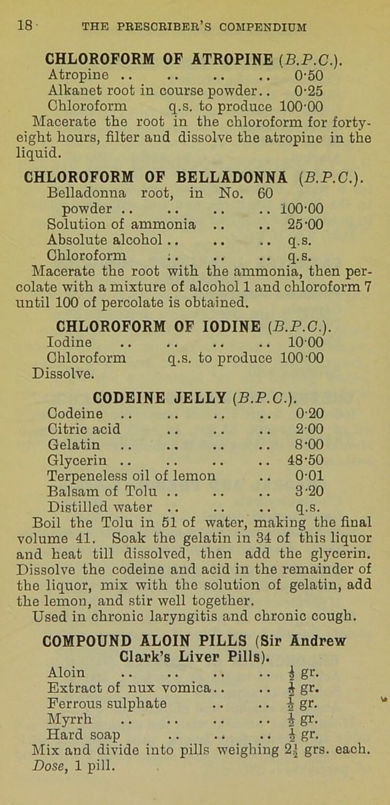 CHLOROFORM OF ATROPINE (B.P.C.). Atropine .. .. .. .. 0-50 Alkanet root in course powder.. 0-25 Chloroform q.s. to produce 100-00 Macerate the root in the chloroform for forty- eight hours, filter and dissolve the atropine in the liquid. CHLOROFORM OF BELLADONNA (B.P.C.). Belladonna root, in No. 60 powder .. .. .. .. 100-00 Solution of ammonia .. .. 25'00 Absolute alcohol.. .. .. q.s. Chloroform ;. .. .. q.s. Macerate the root with the ammonia, then per- colate with a mixture of alcohol 1 and chloroform 7 until 100 of percolate is obtained. CHLOROFORM OF IODINE (B.P.C.). Iodine .. .. .. .. 10 00 Chloroform q.s. to produce 100-00 Dissolve. CODEINE JELLY (B.P.C.). Codeine .. 0-20 Citric acid .. 2 00 Gelatin .. 8-00 Glycerin .. .. 48-50 Terpeneless oil of lemon .. 0-01 Balsam of Tolu .. 3-20 Distilled water .. .. q.s. Boil the Tolu in 51 of water, making the final volume 41. Soak the gelatin in 34 of this liquor and heat till dissolved, then add the glycerin. Dissolve the codeine and acid in the remainder of the liquor, mix with the solution of gelatin, add the lemon, and stir well together. Used in chronic laryngitis and chronic cough. COMPOUND ALOIN PILLS (Sir Andrew Clark’s Liver Pills). Aloin i gr. Extract of nux vomica.. .. | gr. Ferrous sulphate .. .. | gr. Myrrh | gr. Hard soap .. .. .. J gr. Mix and divide into pills weighing 2± grs. each. Dose, 1 pill.
