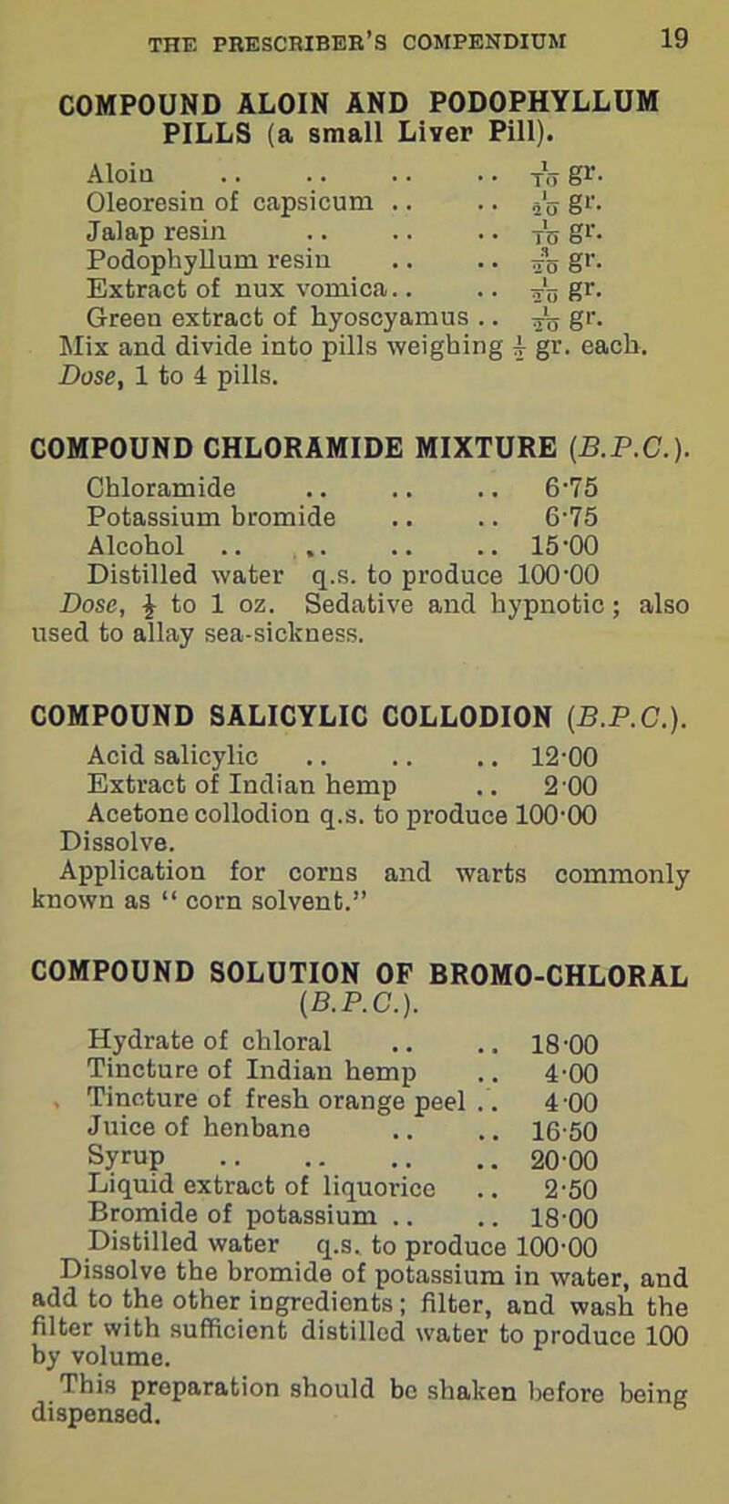 COMPOUND ALOIN AND PODOPHYLLUM PILLS (a small Liver Pill). Aloin to gr- Oleoresin of capsicum ‘2 II S1'. Jalap resin To gr- Podophyllum resin to gr- Extract of nux vomica.. ins gr- Green extract of hyoscyamus .. ra gr- Mix and divide into pills weighing Dose, 1 to 4 pills. 4 gr. each. COMPOUND CHLORAMIDE MIXTURE (B.P.C.). Chloramide 6-75 Potassium bromide 6-75 Alcohol .. ,. 15-00 Distilled water q.s. to produce 100-00 Dose, 4 to 1 oz. Sedative and hypnotic ; also used to allay sea-sickness. COMPOUND SALICYLIC COLLODION (B.P.C.). Acid salicylic .. .. .. 12-00 Extract of Indian hemp .. 2-00 Acetone collodion q.s. to produce 100-00 Dissolve. Application for corns and warts commonly known as “ corn solvent.” COMPOUND SOLUTION OF BROMO-CHLORAL (B.P.C.). Hydrate of chloral .. .. 18-00 Tincture of Indian hemp .. 4-00 , Tincture of fresh orange peel 4 00 Juice of henbano .. .. 16-50 Syrup 20-00 Liquid extract of liquorice .. 2-50 Bromide of potassium .. .. 18-00 Distilled water q.s. to produce 100-00 Dissolve the bromide of potassium in water, and add to the other ingredients; filter, and wash the filter with sufficient distilled water to produce 100 by volume. This preparation should be shaken before being dispensed.