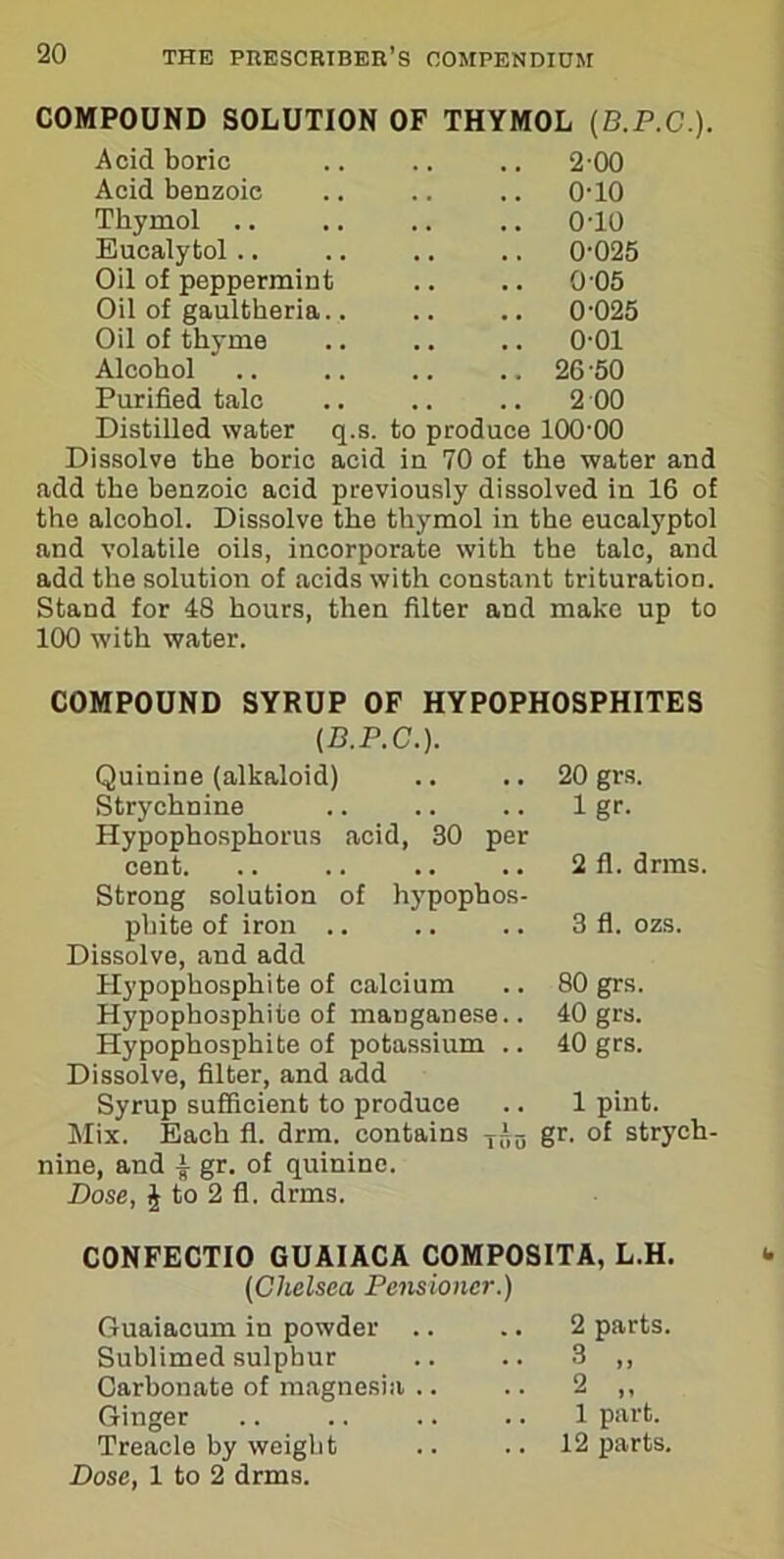 COMPOUND SOLUTION OF THYMOL (B.P.C.). Acid boric .. 2 00 Acid benzoic .. 0-10 Thymol .. .. 0-10 Eucalytol .. 0-025 Oil of peppermint .. 0 05 Oil of gaultheria.. .. 0-025 Oil of thyme .. 0-01 Alcohol .. 26-50 Purified talc .. 2 00 Distilled water q.s. to produce 100-00 Dissolve the boric acid in 70 of the water and add the benzoic acid previously dissolved in 16 of the alcohol. Dissolve the thymol in the eucalyptol and volatile oils, incorporate with the talc, and add the solution of acids with constant trituration. Stand for 48 hours, then filter and make up to 100 with water. COMPOUND SYRUP OF HYPOPHOSPHITES (D.P.C.). Quinine (alkaloid) Strychnine Hypophosphorus acid, 30 per cent. Strong solution of hj'pophos- phite of iron .. Dissolve, and add Hypophosphite of calcium Hypophosphito of manganese.. Hypophosphite of potassium .. Dissolve, filter, and add Syrup sufficient to produce Mix. Each fl. drm. contains Ti0 nine, and •§■ gr. of quinine. Dose, \ to 2 fl. drms. 20 grs. 1 gr. 2 fl. drms. 3 fl. ozs. 80 grs. 40 grs. 40 grs. 1 pint. gr. of strych- C0NFECTI0 GUAIACA C0MP0SITA, L.H. (Chelsea Pensioner.) Guaiacum in powder .. .. 2 parts. Sublimed sulphur .. .. 3 ,, Carbonate of magnesia .. .. 2 ,, Ginger .. .. .. .. 1 part. Treacle by weight .. .. 12 parts. Dose, 1 to 2 drms.