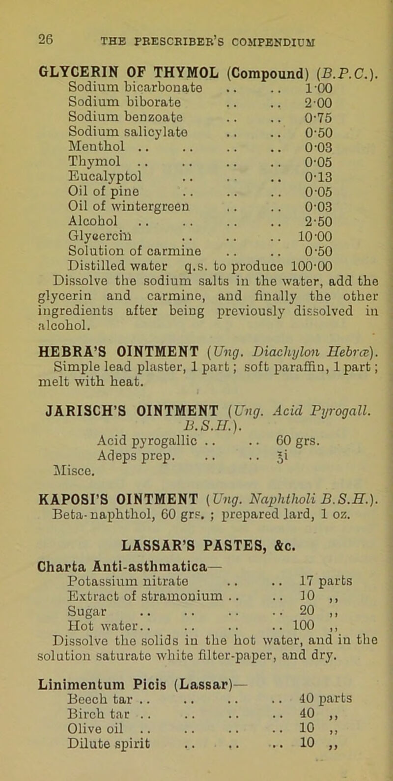 GLYCERIN OF THYMOL (Compound) (J3.P.C.). Sodium bicarbonate .. .. 100 Sodium biborate .. .. 2'00 Sodium benzoate .. .. 0-75 Sodium salicylate .. .. 0-50 Menthol .. .. .. .. 003 Thymol .. .. .. .. 005 Eucalyptol .. .. .. 0-13 Oil of pine .. .. .. 0-05 Oil of wintergreen .. .. 0-03 Alcohol .. .. .. .. 2-50 Glyeercin .. .. .. 10'00 Solution of carmine .. .. 0'50 Distilled water q.s. to produce 10000 Dissolve the sodium salts in the water, add the glycerin and carmine, and finally the other ingredients after being previously dissolved in alcohol. HEBRA’S OINTMENT {Ung. Diachylon Hebrce). Simple lead plaster, 1 part; soft paraffin, 1 part; melt with heat. JARISCH’S OINTMENT {Ung. Acid Pyrogall. B.S.H.). Acid pyrogallic .. .. 60 grs. Adeps prep. .. .. Ji Misce. KAPOSI'S OINTMENT (Ung. Naphtholi B.S.E.). Beta- naphthol, 60 grs. ; prepared lard, 1 oz. LASSAR’S PASTES, &c. Charta Anti-asthmatica— Potassium nitrate .. .. 17 parts Extract of stramonium .. .. 10 ,, Sugar .. .. .. .. 20 ,, Hot water.. .. .. .. 100 ,, Dissolve the solids in the hot water, and in the solution saturate white filter-paper, and dry. Linimentum Picis (Lassar) Beech tar .. Birch tar .. Olive oil .. Dilute spirit .. ,. .. 40 parts > J »>