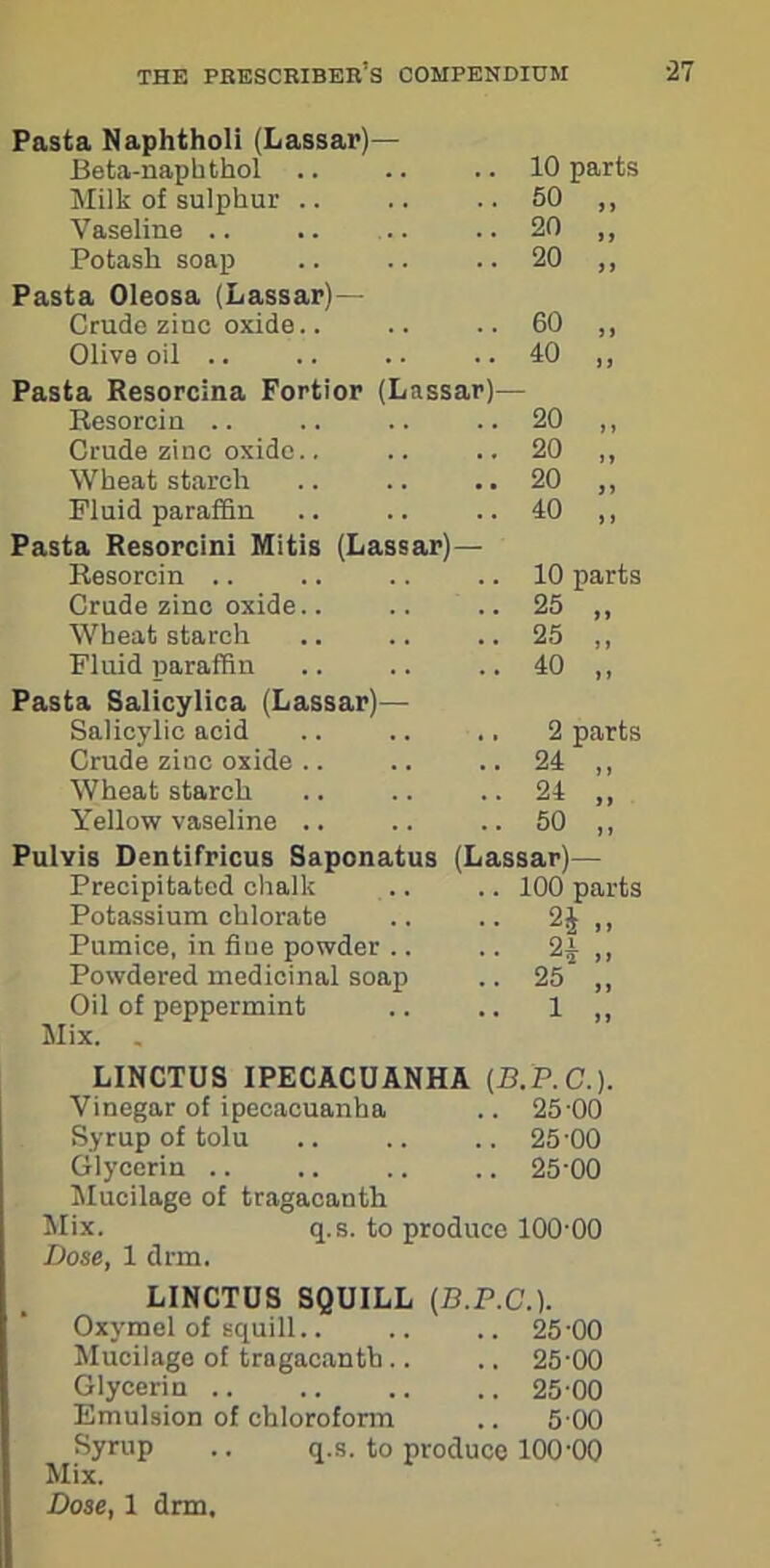 Pasta Naphtholi (Lassar)— Beta-naphthol .. 10 parts Milk of sulphur .. .. 50 „ Vaseline .. • • 20 „ Potash soap .. 20 „ Pasta Oleosa (Lassar)— Crude zinc oxide.. .. 60 „ Olive oil .. .. 40 „ Pasta Resorcina Fortior (Lassar)— Resorcin .. 20 „ Crude zinc oxide.. .. 20 „ Wheat starch .. 20 „ Fluid paraffin •• 40 „ Pasta Resorcini Mitis (Lassar)- Resorcin .. .. 10 parts Crude zinc oxide.. .. 25 „ Wheat starch .. 25 „ Fluid paraffin • • 40 „ Pasta Salicylica (Lassar)— Salicylic acid .. 2 parts Crude zinc oxide .. 24 ,, Wheat starch .. 24 „ Yellow vaseline .. .. 50 „ Pulvis Dentifricus Saponatus Precipitated chalk Potassium chlorate Pumice, in fiue powder .. Powdered medicinal soap Oil of peppermint Mix. . (L assar)— 100 parts 2£ „ 2* 25 „ 1 „ LINCTUS IPECACUANHA (B.P.C.). Vinegar of ipecacuanha .. 25-00 Syrup of tolu .. .. .. 25'00 Glycerin .. .. .. .. 25'00 Mucilage of tragacanth Mix. q.s. to produce 100-00 Dose, 1 drm. LINCTUS SQUILL Oxymel of squill.. Mucilage of tragacanth .. Glycerin .. Emulsion of chloroform (B.P.C.). .. 25-00 .. 25-00 .. 25 00 .. 5 00 Syrup .. q.s. to produce 100-00 Mix. Dose, 1 drm.