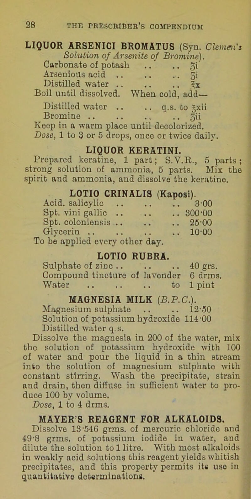 LIQUOR ARSENICI BROMATUS (Syn. Clemen's Solution of Arsenite of Bromine). Carbonate of potash .. .. 51 Arsenious acid .. .. ,. 5i Distilled water .. .. .. Boil until dissolved. When cold, add— Distilled water .. .. q.s. to §xii Bromine 5U Keep in a warm place until decolorized. Dose, 1 to 3 or 5 drops, once or twice daily. LIQUOR KERATINI. Prepared keratine, 1 part; S.V.R., 5 parts; strong solution of ammonia, 5 parts. Mix the spirit and ammonia, and dissolve the keratine. LOTIO CRINALIS (Kaposi). Acid, salicylic .. .. .. 3-00 Spt. vini gallic .. .. .. 300'00 Spt. coloniensis .. .. .. 25-00 Glycerin .. .. .. .. 10-00 To be applied every other day. LOTIO RUBRA. Sulphate of zinc .. .. .. 40 grs. Compound tincture of lavender 6 drms. Water .. .. .. to 1 pint MAGNESIA MILK (B.P.C.). Magnesium sulphate .. .. 12-50 Solution of potassium hydroxide 114-00 Distilled water q.s. Dissolve the magnesia in 200 of the water, mix the solution of potassium hydroxide with 100 of water and pour the liquid in a thin stream into the solution of magnesium sulphate with constant stirring. Wash the precipitate, strain and drain, then diffuse in sufficient water to pro- duce 100 by volume. Dose, 1 to 4 drms. MAYER’S REAGENT FOR ALKALOIDS. Dissolve 13-546 gnus, of mercuric chloride and 49-8 grms. of potassium iodide in water, and dilute the solution to 1 litre. With most alkaloids in weakly acid solutions this reagent yields whitish precipitates, and this property permits its use in quantitative determinations.