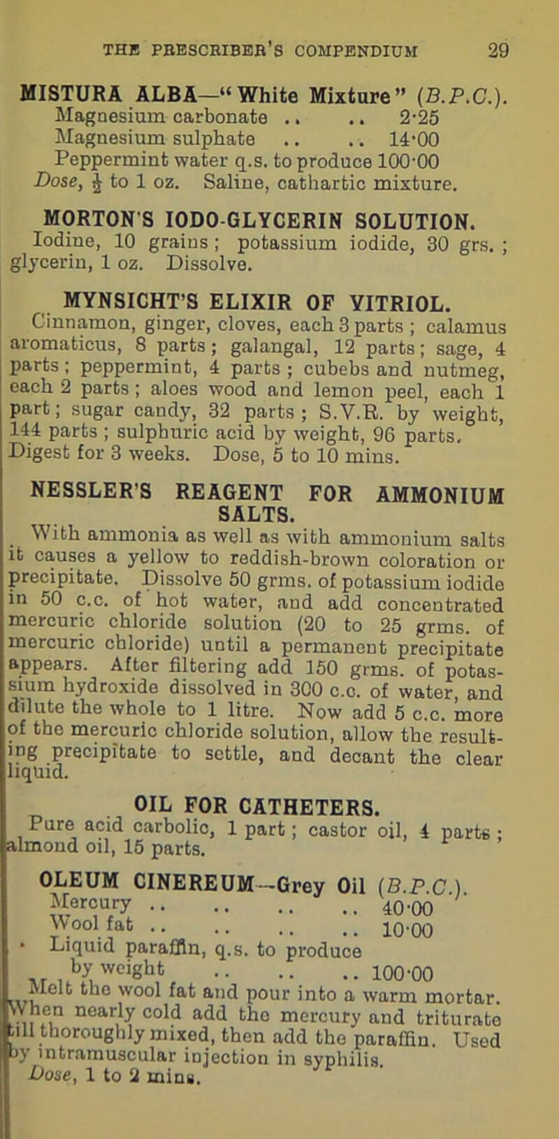 MISTURA ALBA—“White Mixture” (B.P.G.). Magnesium carbonate .. .. 2-25 Magnesium sulphate .. .. 14-00 Peppermint water q.s. to produce 100-00 Dose, J to 1 oz. Saline, cathartic mixture. MORTON S I0D0-GLYCERIN SOLUTION. Iodine, 10 grains ; potassium iodide, 30 grs. ; glycerin, 1 oz. Dissolve. MYNSICHT’S ELIXIR OF VITRIOL. Cinnamon, ginger, cloves, each 3 parts ; calamus aromaticus, 8 parts; galangal, 12 parts; sage, 4 parts ; peppermint, 4 parts ; cubebs and nutmeg, each 2 parts ; aloes wood and lemon peel, each 1 part; sugar candy, 32 parts ; S.V.R. by weight, 144 parts ; sulphuric acid by weight, 96 parts. Digest for 3 weeks. Dose, 5 to 10 mins. NESSLER'S REAGENT FOR AMMONIUM SALTS. With ammonia as well as with ammonium salts it causes a yellow to reddish-brown coloration or precipitate. Dissolve 50 grms. of potassium iodide in 50 c.c. of hot water, and add concentrated mercuric chloride solution (20 to 25 grms. of mercuric chloride) until a permanent precipitate appears. After filtering add 150 grms. of potas- sium hydroxide dissolved in 300 c.c. of water, and dilute the whole to 1 litre. Now add 5 c.c. more of the mercuric chloride solution, allow the resulfc- ing precipitate to settle, and decant the clear liquid. OIL FOR CATHETERS. Pure acid carbolic, 1 part; castor oil, 4 parts ; almond oil, 15 parts. OLEUM CINEREUM-Grey Oil (B.P.C ) ^.er°u/y Wool fat .. .. ,, 10*00 ■ Liquid paraffin, q.s. to produce xr,AyuWCighh 100'00 uru 6110 )vo° and pour into a warm mortar. When nearly cold add the mercury and triturate .ill thoroughly mixed, then add tho paraffin. Used b) intramuscular injection in syphilis. Dose, 1 to 2 mins.
