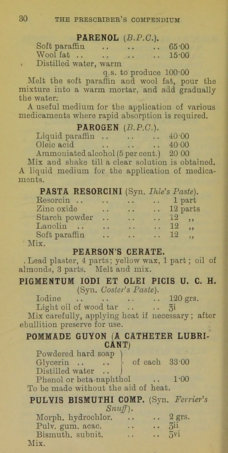 PARENOL (B.P.C.). Soft paraffin .. .. .. 65-00 Wool fat 15-00 « Distilled water, warm q.s. to produce 100-00 Melt the soft paraffin and wool fat, pour the mixture into a warm mortar, and add gradually the water; A useful medium for the application of various medicaments where rapid absorption is required. PAROGEN (B.P.C.). Liquid paraffin .. .. .. 10-00 Oleic acid .. .. .. 40 00 Aramoniated alcohol (5 per cent.) 20 00 Mix and shake till a clear solution is obtained. A liquid medium for the application of medica- ments. PASTA RESORCINI (Syn. Ihle's Paste). Resorcin .. .. .. .. 1 part Zinc oxido .. .. .. 12 parts Starch powder .. .. .. 12 ,, Lanolin .. .. .. .. 12 ,, Soft paraffin .. .. .. 12 ,, Mix. PEARSON'S CERATE. . Lead plaster, 4 parts; yellow wax, 1 part; oil of almonds, 3 parts. Melt and mix. PIGMENTUM IODI ET OLEI PICIS U. C. H. (Syn. Coster’s Paste). Iodine .. .. .. .. 120 grs. Light oil of wood tar .. .. gi Mix carefully, applying heat if necessary; after ebullition preserve for use. POMMADE GUYON (A CATHETER LUBRI- CANT) Powdered hard soap ) Glycerin .. .. ) of each 33 00 Distilled water .. ) Phenol or beta-naphthol .. 1-00 To be made without the aid of heat. PULYIS BISMUTHI COMP. (Syn. Fcrrier’s Snuff). Morph, hydrochlor 2 grs. Pulv. gum. aeao. .. .. 5'i Bismuth, subnit. .. .. 5yi