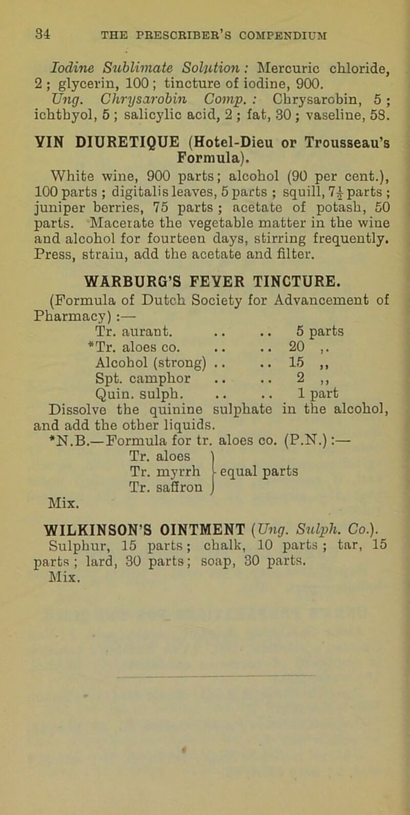 Iodine Sublimate Solution: Mercuric chloride, 2 ; glycerin, 100 ; tincture of iodine, 900. Ung. Chrysarobin Comp. : Chrysarobin, 5 ; ichtbyol, 5 ; salicylic acid, 2 ; fat, 30 ; vaseline, 58. VIN DIURETIQUE (Hotel-Dieu or Trousseau’s Formula). White wine, 900 parts; alcohol (90 per cent.), 100 parts ; digitalis leaves, 5 parts ; squill, 74 parts ; juniper berries, 75 parts ; acetate of potash, 50 parts. Macerate the vegetable matter in the wine and alcohol for fourteen days, stirring frequently. Press, strain, add the acetate and filter. WARBURG’S FEVER TINCTURE. (Formula of Dutch Society for Advancement of Pharmacy):— Tr. aurant. *Tr. aloes co. Alcohol (strong) Spt. camphor Quin, sulph. Dissolve the quinine sulphate and add the other liquids. *N.B.—Formula for tr. aloes co Tr. aloes Tr. myrrh Tr. saffron Mix. 5 parts 20 ,. 15 „ 2 „ 1 part in the alcohol, (P.N.):— equal parts WILKINSON’S OINTMENT (Ung. Sulph. Co.). Sulphur, 15 parts; chalk, 10 parts; tar, 15 parts; lard, 30 parts; soap, 30 parts. Mix.