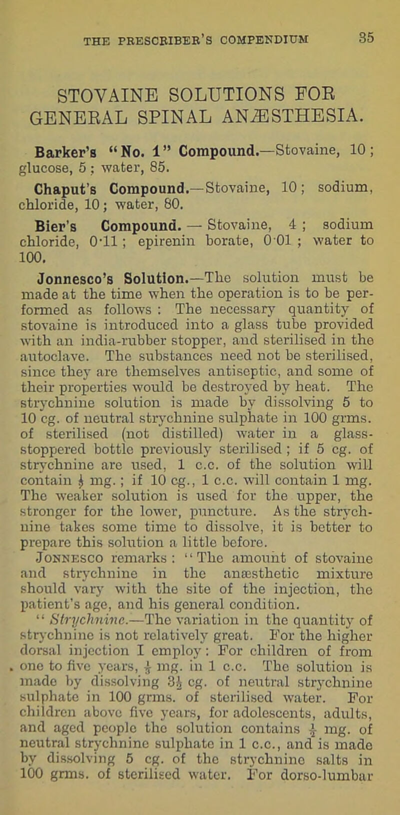 STOVAINE SOLUTIONS FOR GENERAL SPINAL ANAESTHESIA. Barker’s “No. 1” Compound.—Stovaine, 10; glucose, 5 : water, 85. Chaput’s Compound.—Stovaine, 10; sodium, chloride, 10; water, 80. Bier’s Compound. — Stovaine, 4 ; sodium chloride, 0T1; epirenin borate, 0 01 ; water to 100. Jonnesco’s Solution.—The solution must be made at the time when the operation is to be per- formed as follows : The necessary quantity of stovaine is introduced into a glass tube provided with an india-rubber stopper, and sterilised in the autoclave. The substances need not be sterilised, since they are themselves antiseptic, and some of their properties would be destroyed by heat. The strychnine solution is made by dissolving 5 to 10 eg. of neutral strychnine sulphate in 100 grms. of sterilised (not distilled) water in a glass- stoppered bottle previously sterilised ; if 5 eg. of strychnine are used, 1 c.c. of the solution will contain £ mg.; if 10 eg., 1 c.c. will contain 1 mg. The weaker solution is used for the upper, the stronger for the lower, puncture. As the strych- nine takes some time to dissolve, it is better to prepare this solution a little before. Jonnesco remarks: “The amount of stovaine and strychnine in the anajsthetic mixture should vary with the site of the injection, the patient's age, and his general condition. “ Strychnine^— The variation in the quantity of strychnine is not relatively great. For the higher dorsal injection I employ: For children of from one to five years, j- mg. in 1 c.c. The solution is made by dissolving 3A eg. of neutral strychnine sulphate in 100 grms. of sterilised water. For children above five years, for adolescents, adults, and aged people the solution contains j- mg. of neutral strychnine sulphate in 1 c.c., and is made by dissolving 5 eg. of the strychnine salts in 100 grms. of sterilised water. For dorso-lumbar