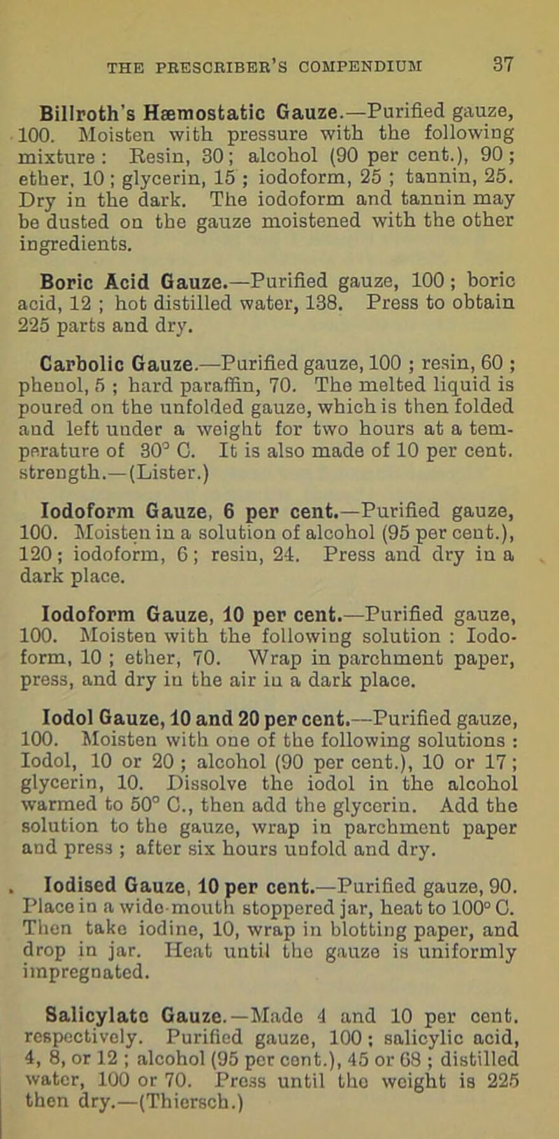 Billroth’s Haemostatic Gauze.—Purified gauze, 100. Moisten with pressure with the following mixture: Resin, 30; alcohol (90 per cent.), 90; ether, 10; glycerin, 15; iodoform, 25 ; tannin, 25. Dry in the dark. The iodoform and tannin may be dusted on the gauze moistened with the other ingredients. Boric Acid Gauze.—Purified gauze, 100; boric acid, 12 ; hot distilled water, 138. Press to obtain 225 parts and dry. Carbolic Gauze.—Purified gauze, 100 ; resin, 60 ; phenol, 5 ; hard paraffin, 70. The melted liquid is poured on the unfolded gauze, which is then folded aud left under a weight for two hours at a tem- perature of 30° O. It is also made of 10 per cent, strength.—(Lister.) Iodoform Gauze, 6 per cent.—Purified gauze, 100. Moisten in a solution of alcohol (95 per cent.), 120; iodoform, 6; resin, 24. Press and dry in a dark place. Iodoform Gauze, 10 per cent.—Purified gauze, 100. Moisten with the following solution : Iodo- form, 10 ; ether, 70. Wrap in parchment paper, press, and dry in the air in a dark place. Iodol Gauze, 10 and 20 per cent.—Purified gauze, 100. Moisten with one of the following solutions : Iodol, 10 or 20 ; alcohol (90 per cent.), 10 or 17; glycerin, 10. Dissolve the iodol in the alcohol warmed to 50° C., then add the glycerin. Add the solution to the gauze, wrap in parchment paper and press ; after six hours unfold and dry. Iodised Gauze, 10 per cent.—Purified gauze, 90. Place in a wide mouth stoppered jar, heat to 100° C. Then take iodine, 10, wrap in blotting paper, and drop in jar. Heat until the gauze is uniformly impregnated. Salicylate Gauze.—Made 4 and 10 per cent, respectively. Purified gauze, 100; salicylic acid, 4, 8, or 12 ; alcohol (95 per cent.), 45 or 68 ; distilled water, 100 or 70. Pre3s until tho weight is 225 then dry.—(Thiersch.)