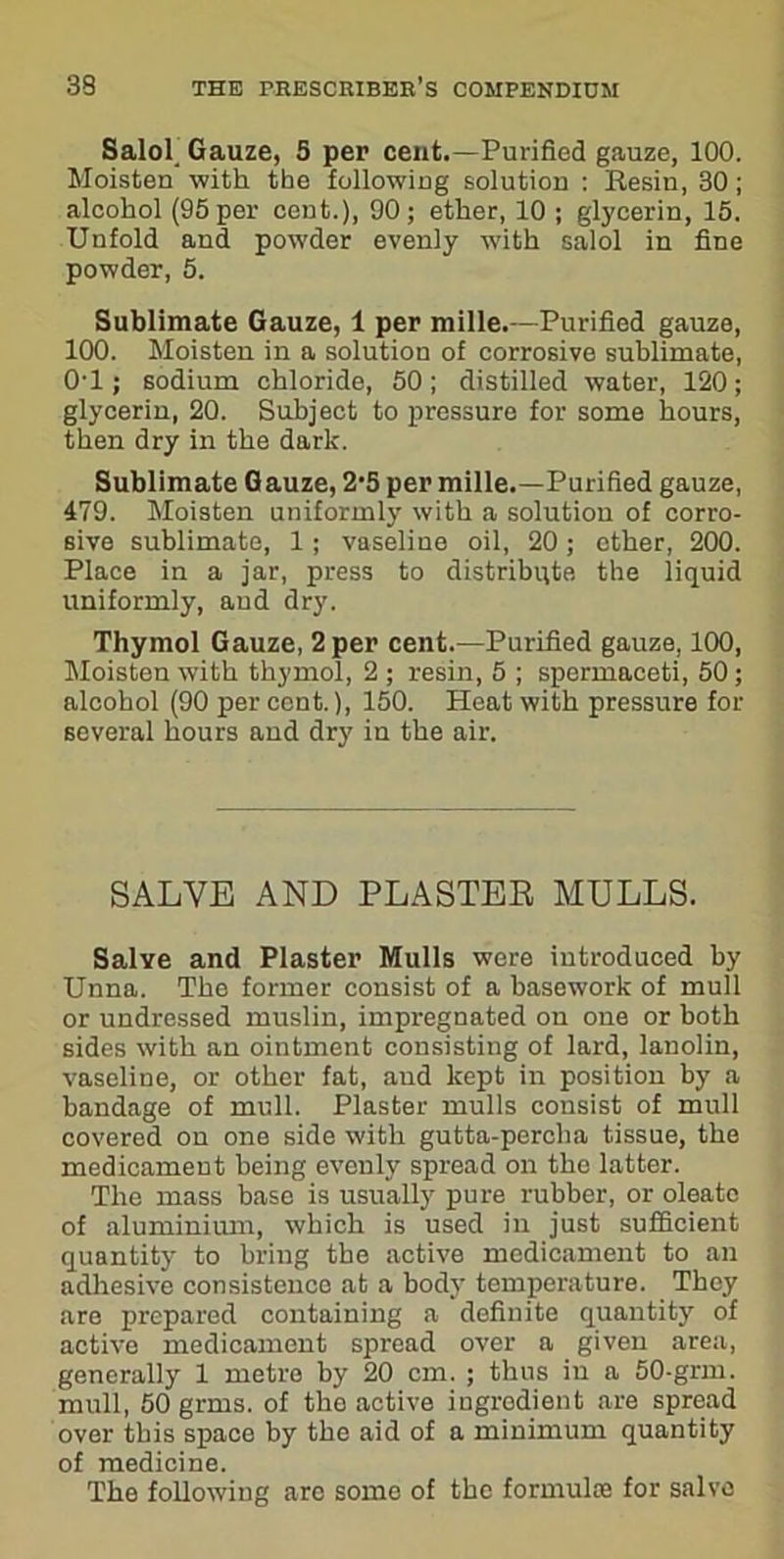 Salob Gauze, 5 per cent.—Purified gauze, 100. Moisten with the following solution : Resin, 30; alcohol (95 per cent.), 90; ether, 10 ; glycerin, 15. Unfold and powder evenly with salol in fine powder, 5. Sublimate Gauze, 1 per mille.—Purified gauze, 100. Moisten in a solution of corrosive sublimate, 0’1; sodium chloride, 50; distilled water, 120; glycerin, 20. Subject to pressure for some hours, then dry in the dark. Sublimate Gauze, 2‘5 per mille.—Purified gauze, 479. Moisten uniformly with a solution of corro- sive sublimate, 1 ; vaseline oil, 20; ether, 200. Place in a jar, press to distribute the liquid uniformly, and dry. Thymol Gauze, 2 per cent.—Purified gauze, 100, Moisten with thymol, 2 ; resin, 5 ; spermaceti, 50 ; alcohol (90 per cent.), 150. Heat with pressure for several hours and dry in the air. SALVE AND PLASTER MULLS. Salve and Plaster Mulls were introduced by Unna. The former consist of a basework of mull or undressed muslin, impregnated on one or both sides with an ointment consisting of lard, lanolin, vaseline, or other fat, and kept in position by a bandage of mull. Plaster mulls consist of mull covered on one side with gutta-percha tissue, the medicament being evenly spread on the latter. The mass base is usually pure rubber, or oleatc of aluminium, which is used in just sufficient quantity to bring the active medicament to an adhesive consistence at a body temperature. They are prepared containing a definite quantity of active medicament spread over a given area, generally 1 metre by 20 cm. ; thus in a 50-grm. mull, 50 grms. of the active ingrodient are spread over this space by the aid of a minimum quantity of medicine. The following are some of the formula) for salvo